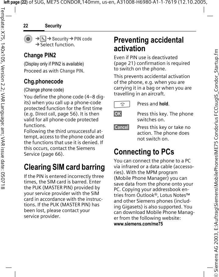 Security22&copy; Siemens AG 2003, E:\Auftrag\Siemens\MobilePhones\ME75 Condor\us FCC\sug\S_Condor_Startup.fmleft page (22) of SUG, ME75 CONDOR,140mm, us-en, A31008-H6980-A1-1-7619 (12.10.2005, Template: X75, 140x105, Version 2.2; VAR Language: am; VAR issue date: 050718C&cent;T&cent;Security&cent;PIN code&cent;Select function.Change PIN2(Display only if PIN2 is available)Proceed as with Change PIN.Chg.phonecode(Change phone code)You define the phone code (4&ndash;8 dig-its) when you call up a phone-code protected function for the first time (e.g. Direct call, page 56). It is then valid for all phone-code protected functions. Following the third unsuccessful at-tempt, access to the phone code and the functions that use it is denied. If this occurs, contact the Siemens Service (page 66).Clearing SIM card barringIf the PIN is entered incorrectly three times, the SIM card is barred. Enter the PUK (MASTER PIN) provided by your service provider with the SIM card in accordance with the instruc-tions. If the PUK (MASTER PIN) has been lost, please contact your service provider.Preventing accidental activationEven if PIN use is deactivated (page 21) confirmation is required to switch on the phone.This prevents accidental activation of the phone, e.g. when you are carrying it in a bag or when you are travelling in an aircraft.BPress and hold. &sect;OK&sect; Press this key. The phone switches on.&sect;Cancel&sect; Press this key or take no action. The phone does not switch on.Connecting to PCsYou can connect the phone to a PC via infrared or a data cable (accesso-ries). With the MPM program (Mobile Phone Manager) you can save data from the phone onto your PC. Copying your addressbook en-tries from Outlook&reg;, Lotus Notes&trade; and other Siemens phones (includ-ing Gigasets) is also supported. You can download Mobile Phone Manag-er from the following website: www.siemens.com/me75 