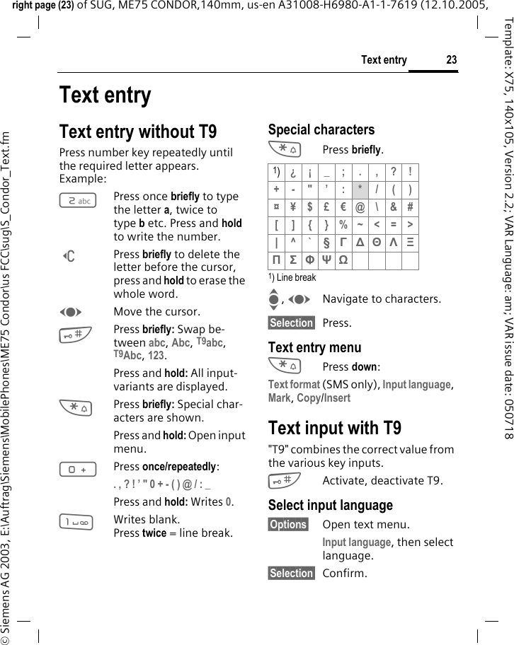 23Text entryright page (23) of SUG, ME75 CONDOR,140mm, us-en A31008-H6980-A1-1-7619 (12.10.2005, &copy; Siemens AG 2003, E:\Auftrag\Siemens\MobilePhones\ME75 Condor\us FCC\sug\S_Condor_Text.fmTemplate: X75, 140x105, Version 2.2; VAR Language: am; VAR issue date: 050718Text entryText entry without T9Press number key repeatedly until the required letter appears. Example:2Press once briefly to type the letter a, twice to type b etc. Press and hold to write the number.]Press briefly to delete the letter before the cursor, press and hold to erase the whole word.FMove the cursor.#Press briefly: Swap be-tween abc, Abc, T9abc, T9Abc, 123. Press and hold: All input-variants are displayed.*Press briefly: Special char-acters are shown.Press and hold: Open input menu.0Press once/repeatedly:. , ? ! &rsquo; " 0 + - ( ) @ / : _ Press and hold: Writes 0. 1Writes blank.Press twice = line break.Special characters*Press briefly.1) Line breakI, FNavigate to characters.&sect;Selection&sect; Press.Text entry menu*Press down:Text format (SMS only), Input language, Mark, Copy/Insert Text input with T9"T9" combines the correct value from the various key inputs.#Activate, deactivate T9.Select input language&sect;Options&sect; Open text menu.Input language, then select language.&sect;Selection&sect; Confirm. 1)&iquest;&iexcl;_; . ,?!+-"&rsquo; :*/()&curren;&yen;$&pound;&euro;@\&amp;#[ ] { }%~<=>|^`&sect; &Gamma; ∆ &Theta; &Lambda; &Xi; &Pi; &Sigma; &Phi; &Psi; Ω 