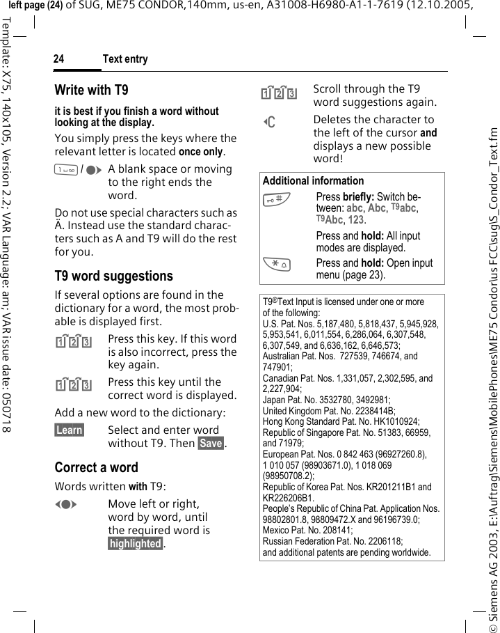 Text entry24&copy; Siemens AG 2003, E:\Auftrag\Siemens\MobilePhones\ME75 Condor\us FCC\sug\S_Condor_Text.fmleft page (24) of SUG, ME75 CONDOR,140mm, us-en, A31008-H6980-A1-1-7619 (12.10.2005, Template: X75, 140x105, Version 2.2; VAR Language: am; VAR issue date: 050718Write with T9it is best if you finish a word without looking at the display.You simply press the keys where the relevant letter is located once only. 1/EA blank space or moving to the right ends the word.Do not use special characters such as &Auml;. Instead use the standard charac-ters such as A and T9 will do the rest for you.T9 word suggestionsIf several options are found in the dictionary for a word, the most prob-able is displayed first. ^Press this key. If this word is also incorrect, press the key again.^Press this key until the correct word is displayed.Add a new word to the dictionary:&sect;Learn&sect; Select and enter word without T9. Then &sect;Save&sect;.Correct a wordWords written with T9:FMove left or right, word by word, until the required word is &sect;highlighted&sect;.^Scroll through the T9 word suggestions again.]Deletes the character to the left of the cursor and displays a new possible word!Additional information#Press briefly: Switch be-tween: abc, Abc, T9abc, T9Abc, 123. Press and hold: All input modes are displayed.*Press and hold: Open input menu (page 23).T9&reg;Text Input is licensed under one or more of the following: U.S. Pat. Nos. 5,187,480, 5,818,437, 5,945,928, 5,953,541, 6,011,554, 6,286,064, 6,307,548, 6,307,549, and 6,636,162, 6,646,573; Australian Pat. Nos.  727539, 746674, and 747901; Canadian Pat. Nos. 1,331,057, 2,302,595, and 2,227,904; Japan Pat. No. 3532780, 3492981; United Kingdom Pat. No. 2238414B; Hong Kong Standard Pat. No. HK1010924; Republic of Singapore Pat. No. 51383, 66959, and 71979; European Pat. Nos. 0 842 463 (96927260.8), 1 010 057 (98903671.0), 1 018 069 (98950708.2); Republic of Korea Pat. Nos. KR201211B1 and KR226206B1. People&rsquo;s Republic of China Pat. Application Nos. 98802801.8, 98809472.X and 96196739.0; Mexico Pat. No. 208141; Russian Federation Pat. No. 2206118; and additional patents are pending worldwide.