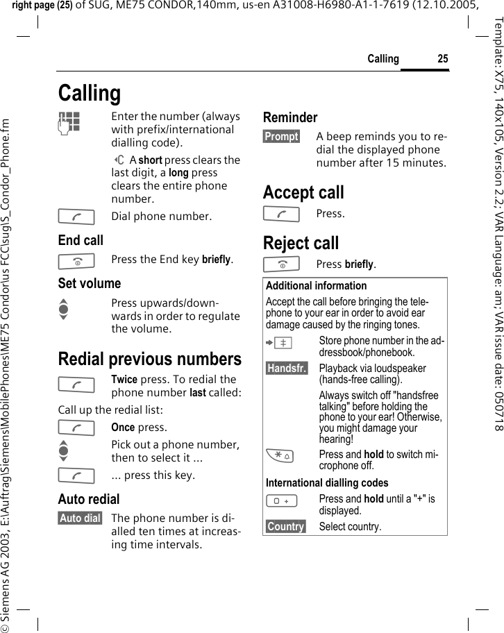25Callingright page (25) of SUG, ME75 CONDOR,140mm, us-en A31008-H6980-A1-1-7619 (12.10.2005, &copy; Siemens AG 2003, E:\Auftrag\Siemens\MobilePhones\ME75 Condor\us FCC\sug\S_Condor_Phone.fmTemplate: X75, 140x105, Version 2.2; VAR Language: am; VAR issue date: 050718CallingJEnter the number (always with prefix/international dialling code). ] A short press clears the last digit, a long press clears the entire phone number.ADial phone number.End callBPress the End key briefly. Set volumeIPress upwards/down-wards in order to regulate the volume. Redial previous numbersATwice press. To redial the phone number last called:Call up the redial list: AOnce press.IPick out a phone number, then to select it &hellip;A&hellip; press this key.Auto redial&sect;Auto dial&sect; The phone number is di-alled ten times at increas-ing time intervals. Reminder&sect;Prompt&sect; A beep reminds you to re-dial the displayed phone number after 15 minutes.Accept callAPress.Reject callBPress briefly. Additional informationAccept the call before bringing the tele-phone to your ear in order to avoid ear damage caused by the ringing tones.&ETH;Store phone number in the ad-dressbook/phonebook.&sect;Handsfr.&sect; Playback via loudspeaker (hands-free calling).Always switch off "handsfree talking" before holding the phone to your ear! Otherwise, you might damage your hearing!*Press and hold to switch mi-crophone off.International dialling codes0Press and hold until a "+" is displayed.&sect;Country&sect; Select country.