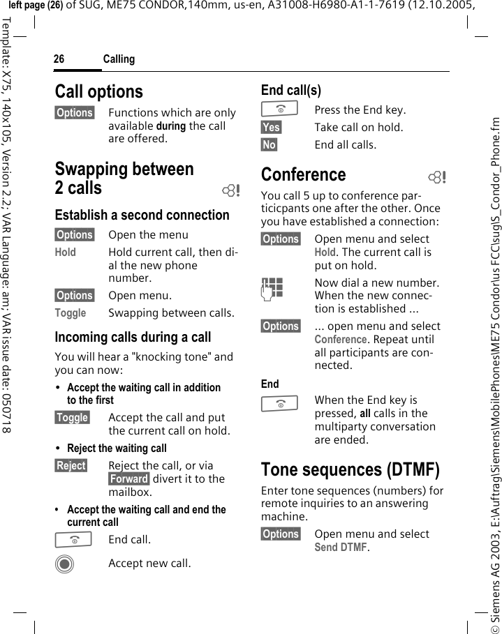 Calling26&copy; Siemens AG 2003, E:\Auftrag\Siemens\MobilePhones\ME75 Condor\us FCC\sug\S_Condor_Phone.fmleft page (26) of SUG, ME75 CONDOR,140mm, us-en, A31008-H6980-A1-1-7619 (12.10.2005, Template: X75, 140x105, Version 2.2; VAR Language: am; VAR issue date: 050718Call options&sect;Options&sect; Functions which are only available during the call are offered.Swapping between 2calls bEstablish a second connection&sect;Options&sect; Open the menuHold Hold current call, then di-al the new phone number. &sect;Options&sect; Open menu.Toggle Swapping between calls.Incoming calls during a callYou will hear a "knocking tone" and you can now:&bull;Accept the waiting call in addition to the first &sect;Toggle&sect; Accept the call and put the current call on hold. &bull;Reject the waiting call &sect;Reject&sect; Reject the call, or via &sect;Forward&sect; divert it to the mailbox. &bull; Accept the waiting call and end the current callBEnd call.CAccept new call.End call(s)BPress the End key. &sect;Yes&sect; Take call on hold.&sect;No&sect; End all calls.Conference bYou call 5 up to conference par-ticicpants one after the other. Once you have established a connection: &sect;Options&sect; Open menu and select Hold. The current call is put on hold.JNow dial a new number. When the new connec-tion is established &hellip;&sect;Options&sect; &hellip; open menu and select Conference. Repeat until all participants are con-nected.EndBWhen the End key is pressed, all calls in the multiparty conversation are ended. Tone sequences (DTMF)Enter tone sequences (numbers) for remote inquiries to an answering machine. &sect;Options&sect; Open menu and select Send DTMF.