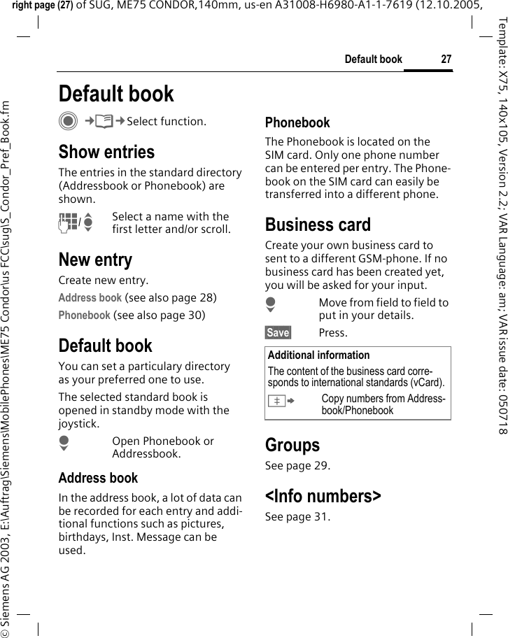 27Default bookright page (27) of SUG, ME75 CONDOR,140mm, us-en A31008-H6980-A1-1-7619 (12.10.2005, &copy; Siemens AG 2003, E:\Auftrag\Siemens\MobilePhones\ME75 Condor\us FCC\sug\S_Condor_Pref_Book.fmTemplate: X75, 140x105, Version 2.2; VAR Language: am; VAR issue date: 050718Default bookC&cent;L&cent;Select function.Show entriesThe entries in the standard directory (Addressbook or Phonebook) are shown.J/ISelect a name with the first letter and/or scroll. New entryCreate new entry.Address book (see also page 28)Phonebook (see also page 30) Default bookYou can set a particulary directory as your preferred one to use. The selected standard book is opened in standby mode with the joystick.HOpen Phonebook or Addressbook.Address bookIn the address book, a lot of data can be recorded for each entry and addi-tional functions such as pictures, birthdays, Inst. Message can be used.PhonebookThe Phonebook is located on the SIM card. Only one phone number can be entered per entry. The Phone-book on the SIM card can easily be transferred into a different phone.Business cardCreate your own business card to sent to a different GSM-phone. If no business card has been created yet, you will be asked for your input.HMove from field to field to put in your details. &sect;Save&sect; Press.GroupsSee page 29.<Info numbers>See page 31.Additional informationThe content of the business card corre-sponds to international standards (vCard).&Iuml;Copy numbers from Address-book/Phonebook