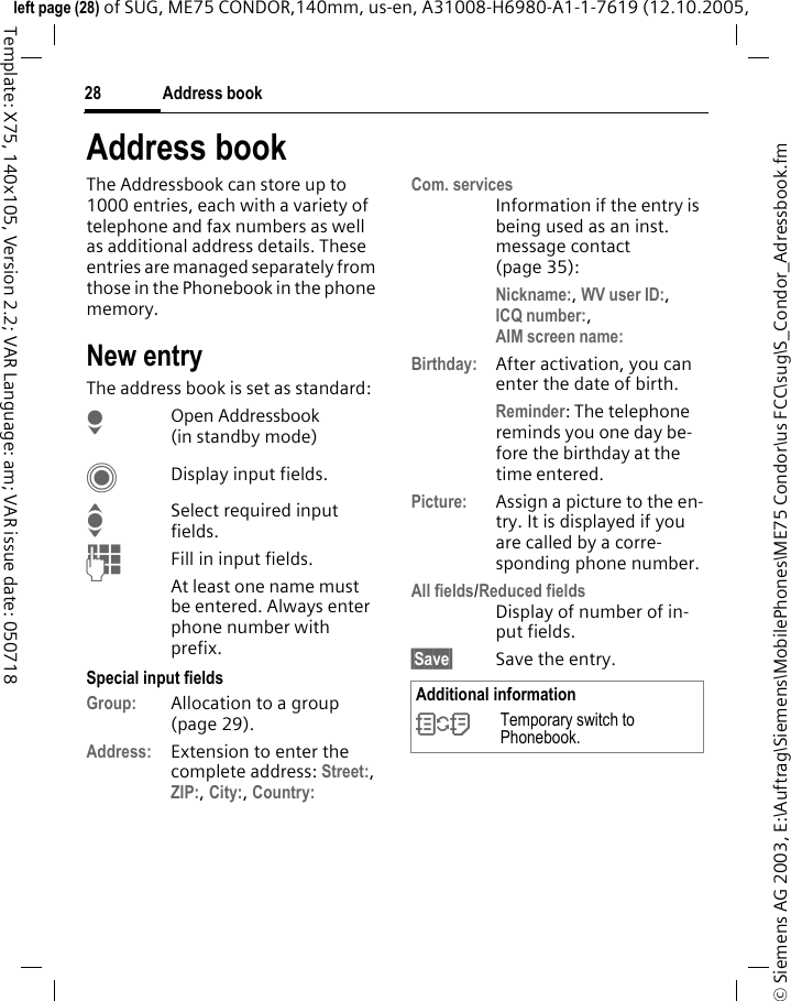 Address book28&copy; Siemens AG 2003, E:\Auftrag\Siemens\MobilePhones\ME75 Condor\us FCC\sug\S_Condor_Adressbook.fmleft page (28) of SUG, ME75 CONDOR,140mm, us-en, A31008-H6980-A1-1-7619 (12.10.2005, Template: X75, 140x105, Version 2.2; VAR Language: am; VAR issue date: 050718Address bookThe Addressbook can store up to 1000 entries, each with a variety of telephone and fax numbers as well as additional address details. These entries are managed separately from those in the Phonebook in the phone memory. New entryThe address book is set as standard:HOpen Addressbook (in standby mode)CDisplay input fields.ISelect required input fields.JFill in input fields. At least one name must be entered. Always enter phone number with prefix. Special input fieldsGroup: Allocation to a group (page 29).Address: Extension to enter the complete address: Street:, ZIP:, City:, Country: Com. servicesInformation if the entry is being used as an inst. message contact (page 35):Nickname:, WV user ID:, ICQ number:,AIM screen name: Birthday: After activation, you can enter the date of birth. Reminder: The telephone reminds you one day be-fore the birthday at the time entered.Picture: Assign a picture to the en-try. It is displayed if you are called by a corre-sponding phone number.All fields/Reduced fieldsDisplay of number of in-put fields.&sect;Save&sect; Save the entry.Additional information&Icirc;Temporary switch to Phonebook.
