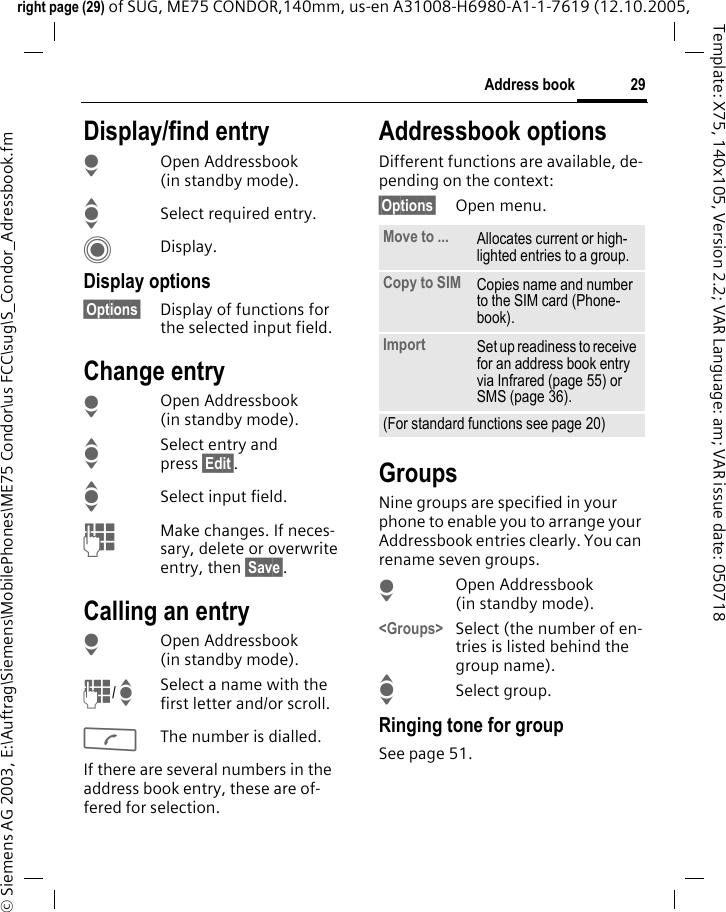 29Address bookright page (29) of SUG, ME75 CONDOR,140mm, us-en A31008-H6980-A1-1-7619 (12.10.2005, &copy; Siemens AG 2003, E:\Auftrag\Siemens\MobilePhones\ME75 Condor\us FCC\sug\S_Condor_Adressbook.fmTemplate: X75, 140x105, Version 2.2; VAR Language: am; VAR issue date: 050718Display/find entryHOpen Addressbook (in standby mode).ISelect required entry.CDisplay.Display options&sect;Options&sect; Display of functions for the selected input field.Change entryHOpen Addressbook (in standby mode).ISelect entry and press &sect;Edit&sect;.ISelect input field. JMake changes. If neces-sary, delete or overwrite entry, then &sect;Save&sect;.Calling an entry HOpen Addressbook (in standby mode).J/ISelect a name with the first letter and/or scroll. AThe number is dialled.If there are several numbers in the address book entry, these are of-fered for selection.Addressbook optionsDifferent functions are available, de-pending on the context: &sect;Options&sect; Open menu. GroupsNine groups are specified in your phone to enable you to arrange your Addressbook entries clearly. You can rename seven groups.HOpen Addressbook (in standby mode).<Groups> Select (the number of en-tries is listed behind the group name). ISelect group. Ringing tone for groupSee page 51.Move to ... Allocates current or high-lighted entries to a group.Copy to SIM Copies name and number to the SIM card (Phone-book).Import Set up readiness to receive for an address book entry via Infrared (page 55) or SMS (page 36).(For standard functions see page 20)