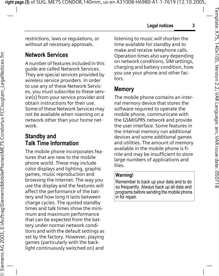 3Legal noticesright page (3) of SUG, ME75 CONDOR,140mm, us-en A31008-H6980-A1-1-7619 (12.10.2005, &copy; Siemens AG 2003, E:\Auftrag\Siemens\MobilePhones\ME75 Condor\us FCC\sug\am_LegalNotices.fmTemplate: X75, 140x105, Version 2.2; VAR Language: am; VAR issue date: 050718restrictions, laws or regulations, or without all necessary approvals.Network ServicesA number of features included in this guide are called Network Services. They are special services provided by wireless service providers. In order to use any of these Network Servic-es, you must subscribe to these serv-ice(s) from your service provider and obtain instructions for their use. Some of these Network Services may not be available when roaming on a network other than your home net-work.Standby andTalk Time InformationThe mobile phone incorporates fea-tures that are new to the mobile phone world. These may include color displays and lighting, graphic games, music reproduction and browsing the Internet. The way you use the display and the features will affect the performance of the bat-tery and how long it lasts between charge cycles. The quoted standby times and talk times show the mini-mum and maximum performance that can be expected from the bat-tery under normal network condi-tions and with the default settings as set by the factory. However, playing games (particularly with the back-light continuously switched on) and listening to music will shorten the time available for standby and to make and receive telephone calls. Operation times also vary depending on network conditions, SIM settings, charging and battery condition, how you use your phone and other fac-tors. MemoryThe mobile phone contains an inter-nal memory device that stores the software required to operate the mobile phone, communicate with the GSM/GPRS network and provide the user interface. Some features in the internal memory run additional devices and some additional games and utilities. The amount of memory available in the mobile phone is fi-nite and may be insufficient to store large numbers of applications and files. Warning!Remember to back up your data and to do so frequently. Always back up all data and programs before sending the mobile phone in for repair.
