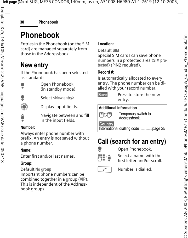 Phonebook30&copy; Siemens AG 2003, E:\Auftrag\Siemens\MobilePhones\ME75 Condor\us FCC\sug\S_Condor_Phonebook.fmleft page (30) of SUG, ME75 CONDOR,140mm, us-en, A31008-H6980-A1-1-7619 (12.10.2005, Template: X75, 140x105, Version 2.2; VAR Language: am; VAR issue date: 050718PhonebookEntries in the Phonebook (on the SIM card) are managed separately from those in the Addressbook. New entryIf the Phonebook has been selected as standard:HOpen Phonebook (in standby mode).HSelect <New entry>.CDisplay input fields.INavigate between and fill in the input fields. Number:Always enter phone number with prefix. An entry is not saved without a phone number.Name: Enter first and/or last names.Group: Default No group Important phone numbers can be combined together in a group (VIP). This is independent of the Address-book groups.Location: Default SIMSpecial SIM cards can save phone numbers in a protected area (SIM pro-tected) (PIN2 required).Record #: Is automatically allocated to every entry. The phone number can be di-alled with your record number.&sect;Save&sect; Press to store the new entry.Call (search for an entry)HOpen Phonebook.J/ISelect a name with the first letter and/or scroll.ANumber is dialled.Additional information&Icirc;Temporary switch to Addressbook.&sect;Country&sect; International dialling code.............page 25