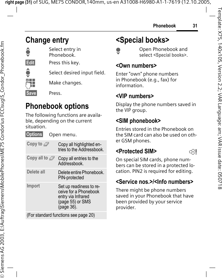31Phonebookright page (31) of SUG, ME75 CONDOR,140mm, us-en A31008-H6980-A1-1-7619 (12.10.2005, &copy; Siemens AG 2003, E:\Auftrag\Siemens\MobilePhones\ME75 Condor\us FCC\sug\S_Condor_Phonebook.fmTemplate: X75, 140x105, Version 2.2; VAR Language: am; VAR issue date: 050718Change entryISelect entry in Phonebook.&sect;Edit&sect; Press this key.ISelect desired input field.JMake changes.&sect;Save&sect; Press.Phonebook optionsThe following functions are availa-ble, depending on the current situation. &sect;Options&sect; Open menu.<Special books>HOpen Phonebook and select <Special books>.<Own numbers>Enter "own" phone numbers in Phonebook (e.g., fax) for information. <VIP numbers>Display the phone numbers saved in the VIP group.<SIM phonebook> Entries stored in the Phonebook on the SIM card can also be used on oth-er GSM phones.<Protected SIM>  bOn special SIM cards, phone num-bers can be stored in a protected lo-cation. PIN2 is required for editing. <Service nos.>/<Info numbers>There might be phone numbers saved in your Phonebook that have been provided by your service provider.Copy to 9Copy all highlighted en-tries to the Addressbook.Copy all to 9Copy all entries to the Addressbook.Delete all Delete entire Phonebook. PIN-protectedImport Set up readiness to re-ceive for a Phonebook entry via Infrared (page 55) or SMS (page 36).(For standard functions see page 20)