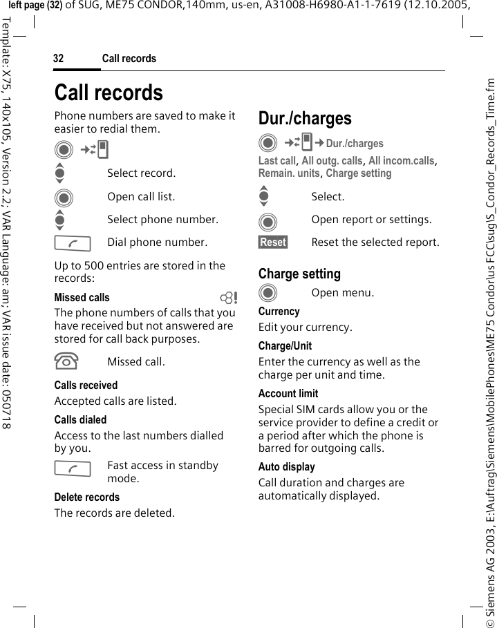 Call records32&copy; Siemens AG 2003, E:\Auftrag\Siemens\MobilePhones\ME75 Condor\us FCC\sug\S_Condor_Records_Time.fmleft page (32) of SUG, ME75 CONDOR,140mm, us-en, A31008-H6980-A1-1-7619 (12.10.2005, Template: X75, 140x105, Version 2.2; VAR Language: am; VAR issue date: 050718Call recordsPhone numbers are saved to make it easier to redial them.C&cent;P ISelect record.COpen call list.ISelect phone number.ADial phone number.Up to 500 entries are stored in the records:Missed calls bThe phone numbers of calls that you have received but not answered are stored for call back purposes.&Acirc;Missed call.Calls receivedAccepted calls are listed. Calls dialedAccess to the last numbers dialled by you.AFast access in standby mode.Delete recordsThe records are deleted.Dur./chargesC&cent;P&cent;Dur./chargesLast call, All outg. calls, All incom.calls, Remain. units, Charge setting ISelect.COpen report or settings.&sect;Reset&sect; Reset the selected report.Charge settingCOpen menu.CurrencyEdit your currency.Charge/Unit Enter the currency as well as the charge per unit and time.Account limitSpecial SIM cards allow you or the service provider to define a credit or a period after which the phone is barred for outgoing calls.Auto displayCall duration and charges are automatically displayed.