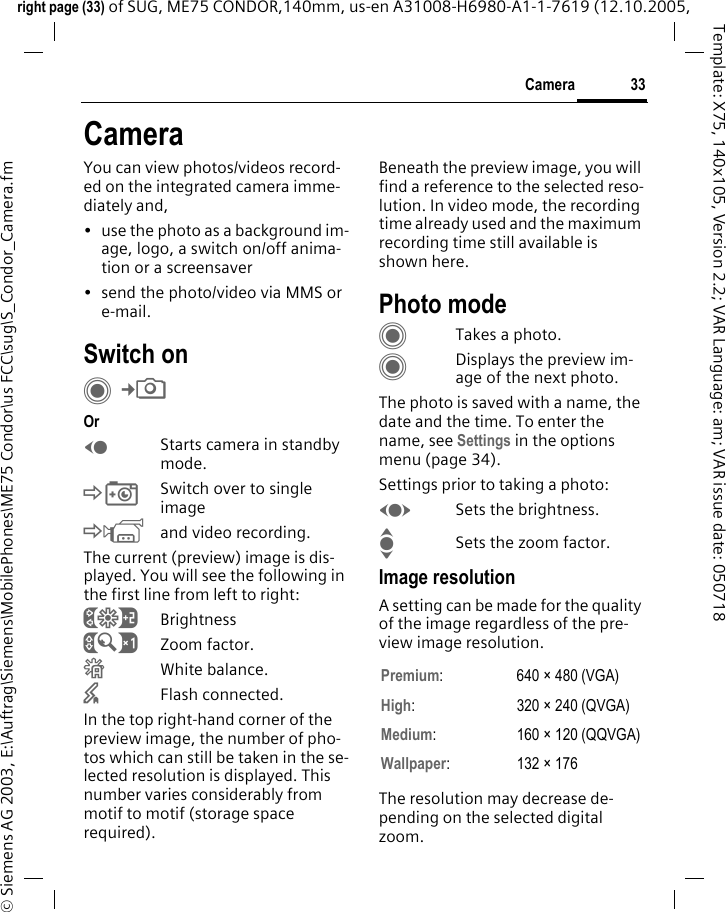 33Cameraright page (33) of SUG, ME75 CONDOR,140mm, us-en A31008-H6980-A1-1-7619 (12.10.2005, &copy; Siemens AG 2003, E:\Auftrag\Siemens\MobilePhones\ME75 Condor\us FCC\sug\S_Condor_Camera.fmTemplate: X75, 140x105, Version 2.2; VAR Language: am; VAR issue date: 050718CameraYou can view photos/videos record-ed on the integrated camera imme-diately and, &bull; use the photo as a background im-age, logo, a switch on/off anima-tion or a screensaver&bull; send the photo/video via MMS or e-mail.Switch onC&cent;R Or DStarts camera in standby mode.&Ntilde;Switch over to single image&Ograve;and video recording.The current (preview) image is dis-played. You will see the following in the first line from left to right:&Ugrave;Brightness&Uacute;Zoom factor.&Ucirc;White balance.&times;Flash connected.In the top right-hand corner of the preview image, the number of pho-tos which can still be taken in the se-lected resolution is displayed. This number varies considerably from motif to motif (storage space required). Beneath the preview image, you will find a reference to the selected reso-lution. In video mode, the recording time already used and the maximum recording time still available is shown here.Photo modeCTakes a photo.CDisplays the preview im-age of the next photo.The photo is saved with a name, the date and the time. To enter the name, see Settings in the options menu (page 34).Settings prior to taking a photo:FSets the brightness.ISets the zoom factor.Image resolutionA setting can be made for the quality of the image regardless of the pre-view image resolution. The resolution may decrease de-pending on the selected digital zoom.Premium: 640 &times; 480 (VGA)High: 320 &times; 240 (QVGA)Medium: 160 &times; 120 (QQVGA)Wallpaper: 132 &times; 176