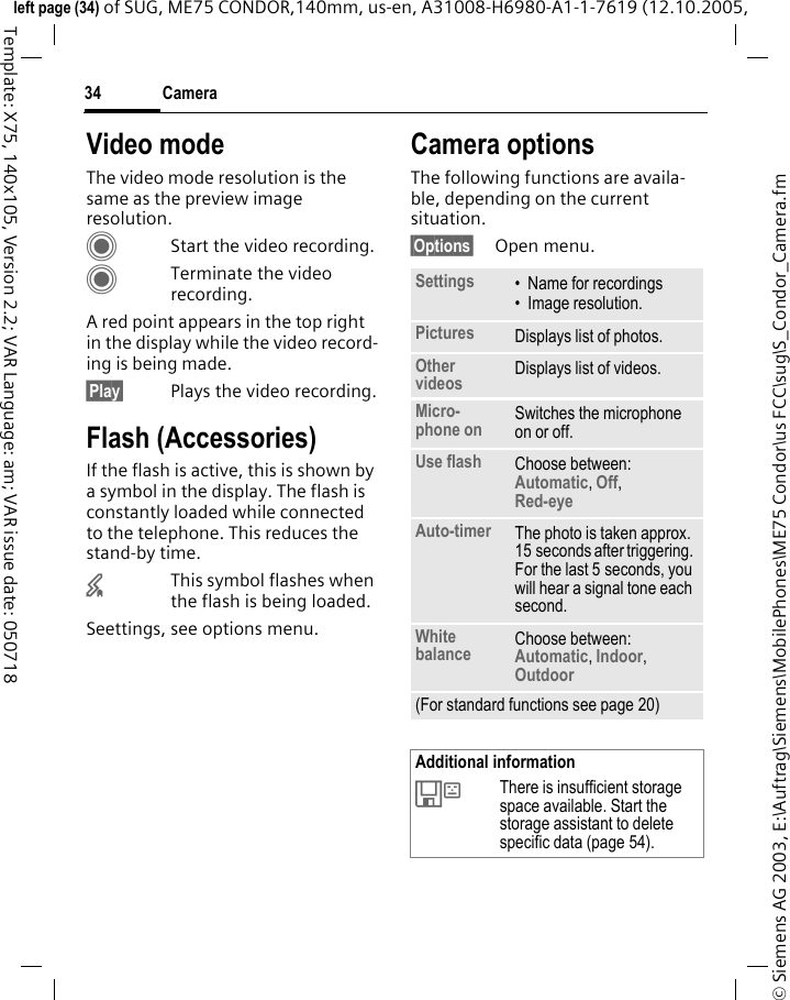 Camera34&copy; Siemens AG 2003, E:\Auftrag\Siemens\MobilePhones\ME75 Condor\us FCC\sug\S_Condor_Camera.fmleft page (34) of SUG, ME75 CONDOR,140mm, us-en, A31008-H6980-A1-1-7619 (12.10.2005, Template: X75, 140x105, Version 2.2; VAR Language: am; VAR issue date: 050718Video modeThe video mode resolution is the same as the preview image resolution.CStart the video recording.CTerminate the video recording.A red point appears in the top right in the display while the video record-ing is being made. &sect;Play&sect; Plays the video recording.Flash (Accessories)If the flash is active, this is shown by a symbol in the display. The flash is constantly loaded while connected to the telephone. This reduces the stand-by time.&times;This symbol flashes when the flash is being loaded.Seettings, see options menu.Camera optionsThe following functions are availa-ble, depending on the current situation.&sect;Options&sect; Open menu.Settings &bull; Name for recordings&bull; Image resolution.Pictures Displays list of photos.Other videos Displays list of videos.Micro-phone on Switches the microphone on or off. Use flash Choose between: Automatic, Off, Red-eye Auto-timer The photo is taken approx. 15 seconds after triggering. For the last 5 seconds, you will hear a signal tone each second.White balance Choose between: Automatic, Indoor, Outdoor (For standard functions see page 20)Additional information&Ecirc;There is insufficient storage space available. Start the storage assistant to delete specific data (page 54).