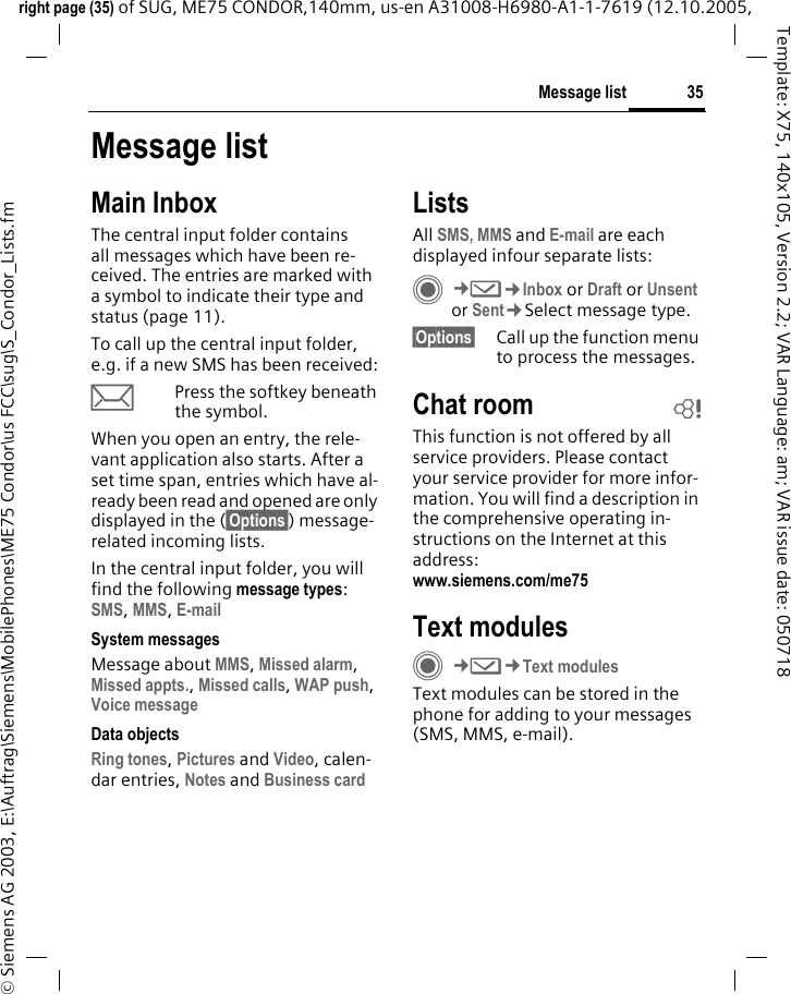 35Message listright page (35) of SUG, ME75 CONDOR,140mm, us-en A31008-H6980-A1-1-7619 (12.10.2005, &copy; Siemens AG 2003, E:\Auftrag\Siemens\MobilePhones\ME75 Condor\us FCC\sug\S_Condor_Lists.fmTemplate: X75, 140x105, Version 2.2; VAR Language: am; VAR issue date: 050718Message listMain InboxThe central input folder contains all messages which have been re-ceived. The entries are marked with a symbol to indicate their type and status (page 11).To call up the central input folder, e.g. if a new SMS has been received:pPress the softkey beneath the symbol.When you open an entry, the rele-vant application also starts. After a set time span, entries which have al-ready been read and opened are only displayed in the (&sect;Options&sect;) message-related incoming lists.In the central input folder, you will find the following message types:SMS, MMS, E-mail System messagesMessage about MMS, Missed alarm, Missed appts., Missed calls, WAP push, Voice message Data objectsRing tones, Pictures and Video, calen-dar entries, Notes and Business cardListsAll SMS, MMS and E-mail are each displayed infour separate lists:C&cent;M&cent;Inbox or Draft or Unsent or Sent&cent;Select message type.&sect;Options&sect; Call up the function menu to process the messages.Chat room bThis function is not offered by all service providers. Please contact your service provider for more infor-mation. You will find a description in the comprehensive operating in-structions on the Internet at this address: www.siemens.com/me75 Text modulesC&cent;M&cent;Text modulesText modules can be stored in the phone for adding to your messages (SMS, MMS, e-mail). 