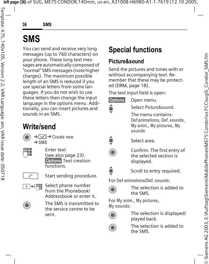 SMS36&copy; Siemens AG 2003, E:\Auftrag\Siemens\MobilePhones\ME75 Condor\us FCC\sug\S_Condor_SMS.fmleft page (36) of SUG, ME75 CONDOR,140mm, us-en, A31008-H6980-A1-1-7619 (12.10.2005, Template: X75, 140x105, Version 2.2; VAR Language: am; VAR issue date: 050718SMSYou can send and receive very long messages (up to 760 characters) on your phone. These long text mes-sages are automatically composed of "normal" SMS messages (note higher charges). The maximum possible length of an SMS is reduced if you use special letters from some lan-guages. If you do not wish to use these letters then change the input language in the options menu. Addi-tionally, you can insert pictures and sounds in an SMS.Write/sendC&cent;M&cent;Create new&cent;SMSJEnter text(see also page 23). &sect;Options&sect; Text creation functions.AStart sending procedure.&Iuml;/JSelect phone number from the Phonebook/Addressbook or enter it. CThe SMS is transmitted to the service centre to be sent.Special functionsPicture&amp;soundSend the pictures and tones with or without accompanying text. Re-member that these may be protect-ed (DRM, page 18).The text input field is open:&sect;Options&sect; Open menu.ISelect Picture&amp;sound. The menu contains:Def animations, Def. sounds, My anim., My pictures, My sounds ISelect area.CConfirm. The first entry of the selected section is displayed.IScroll to entry required.For Def animations/Def. sounds:CThe selection is added to the SMS.For My anim., My pictures, My sounds:CThe selection is displayed/played back.CThe selection is added to the SMS.
