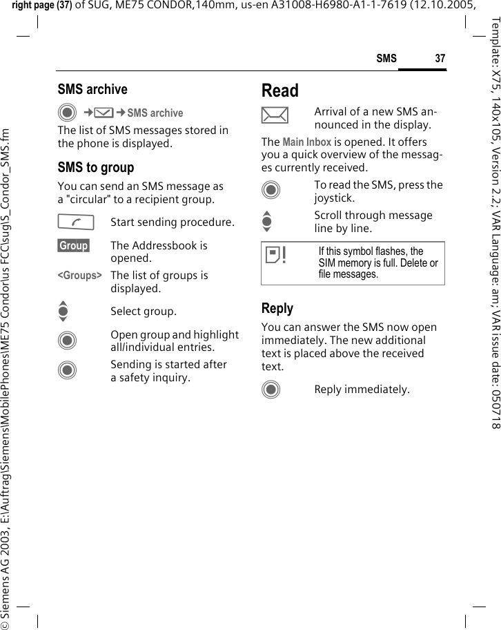 37SMSright page (37) of SUG, ME75 CONDOR,140mm, us-en A31008-H6980-A1-1-7619 (12.10.2005, &copy; Siemens AG 2003, E:\Auftrag\Siemens\MobilePhones\ME75 Condor\us FCC\sug\S_Condor_SMS.fmTemplate: X75, 140x105, Version 2.2; VAR Language: am; VAR issue date: 050718SMS archiveC&cent;M&cent;SMS archiveThe list of SMS messages stored in the phone is displayed. SMS to groupYou can send an SMS message as a "circular" to a recipient group.AStart sending procedure.&sect;Group&sect; The Addressbook is opened. <Groups> The list of groups is displayed.ISelect group.COpen group and highlight all/individual entries.CSending is started after a safety inquiry.ReadpArrival of a new SMS an-nounced in the display. The Main Inbox is opened. It offers you a quick overview of the messag-es currently received. CTo read the SMS, press the joystick.IScroll through message line by line.ReplyYou can answer the SMS now open immediately. The new additional text is placed above the received text.CReply immediately.&atilde;If this symbol flashes, the SIM memory is full. Delete or file messages.