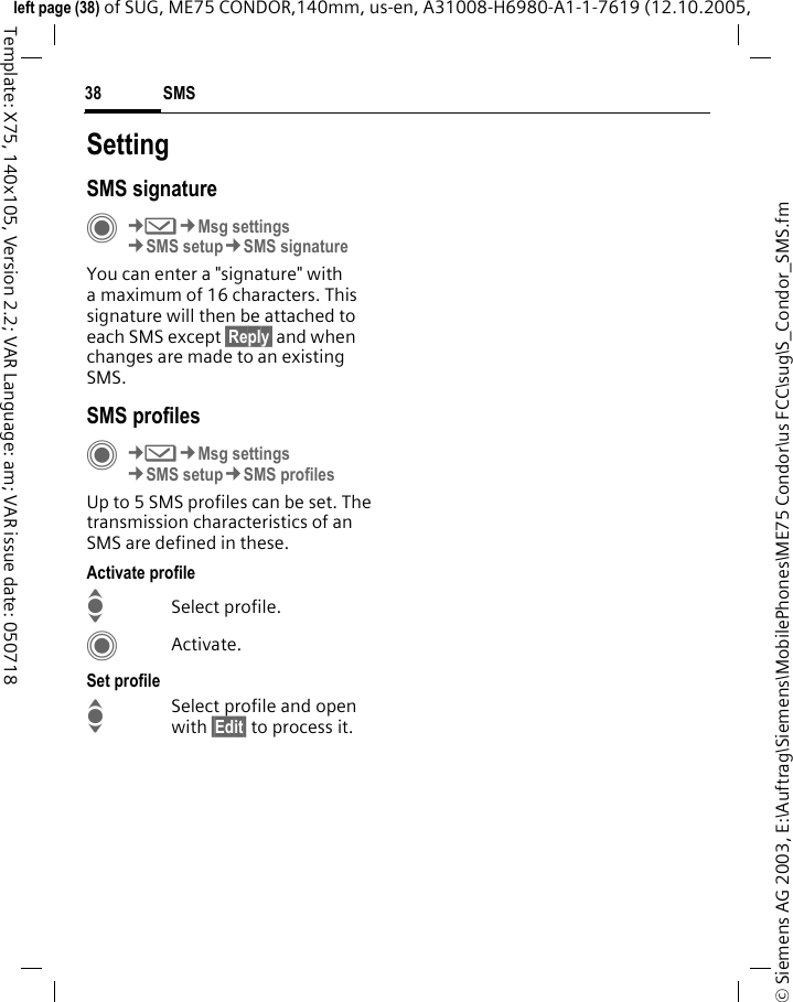 SMS38&copy; Siemens AG 2003, E:\Auftrag\Siemens\MobilePhones\ME75 Condor\us FCC\sug\S_Condor_SMS.fmleft page (38) of SUG, ME75 CONDOR,140mm, us-en, A31008-H6980-A1-1-7619 (12.10.2005, Template: X75, 140x105, Version 2.2; VAR Language: am; VAR issue date: 050718SettingSMS signatureC&cent;M&cent;Msg settings&cent;SMS setup&cent;SMS signatureYou can enter a "signature" with a maximum of 16 characters. This signature will then be attached to each SMS except &sect;Reply&sect; and when changes are made to an existing SMS.SMS profilesC&cent;M&cent;Msg settings&cent;SMS setup&cent;SMS profilesUp to 5 SMS profiles can be set. The transmission characteristics of an SMS are defined in these. Activate profileISelect profile.CActivate.Set profileISelect profile and open with &sect;Edit&sect; to process it.