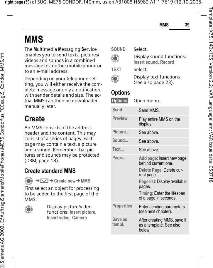 39MMSright page (39) of SUG, ME75 CONDOR,140mm, us-en A31008-H6980-A1-1-7619 (12.10.2005, &copy; Siemens AG 2003, E:\Auftrag\Siemens\MobilePhones\ME75 Condor\us FCC\sug\S_Condor_MMS.fmTemplate: X75, 140x105, Version 2.2; VAR Language: am; VAR issue date: 050718MMSThe Multimedia Messaging Service enables you to send texts, pictures/videos and sounds in a combined message to another mobile phone or to an e-mail address. Depending on your telephone set-ting, you will either receive the com-plete message or only a notification with sender details and size. The ac-tual MMS can then be downloaded manually later.CreateAn MMS consists of the address header and the content. This may consist of a series of pages. Each page may contain a text, a picture and a sound. Remember that pic-tures and sounds may be protected (DRM, page 18).Create standard MMS C&cent;M&cent;Create new&cent;MMSFirst select an object for processing to be added to the first page of the MMS:CDisplay picture/video functions: Insert picture, Insert video, Camera SOUND Select.CDisplay sound functions: Insert sound, Record TEXT Select.CDisplay text functions (see also page 23).Options&sect;Options&sect; Open menu.Send Send MMS.Preview Play entire MMS on the display.Picture... See above.Sound... See above.Text... See above.Page... Add page: Insert new page behind current one.Delete Page: Delete cur-rent page.Page list: Display available pages. Timing: Enter the lifespan of a page in seconds.Properties Enter sending parameters (see next chapter).Save as templ. After creating MMS, save it as a template. See also below: