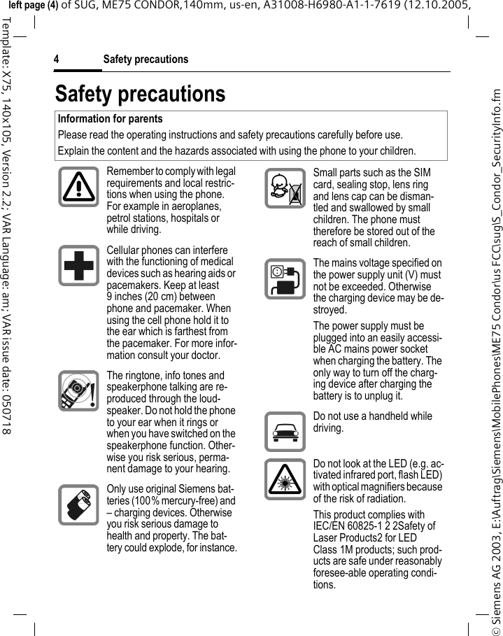 Safety precautions4&copy; Siemens AG 2003, E:\Auftrag\Siemens\MobilePhones\ME75 Condor\us FCC\sug\S_Condor_SecurityInfo.fmleft page (4) of SUG, ME75 CONDOR,140mm, us-en, A31008-H6980-A1-1-7619 (12.10.2005, Template: X75, 140x105, Version 2.2; VAR Language: am; VAR issue date: 050718Safety precautionsInformation for parentsPlease read the operating instructions and safety precautions carefully before use.Explain the content and the hazards associated with using the phone to your children.Remember to comply with legal requirements and local restric-tions when using the phone. For example in aeroplanes, petrol stations, hospitals or while driving.Cellular phones can interfere with the functioning of medical devices such as hearing aids or pacemakers. Keep at least 9 inches (20 cm) between phone and pacemaker. When using the cell phone hold it to the ear which is farthest from the pacemaker. For more infor-mation consult your doctor.The ringtone, info tones and speakerphone talking are re-produced through the loud-speaker. Do not hold the phone to your ear when it rings or when you have switched on the speakerphone function. Other-wise you risk serious, perma-nent damage to your hearing.Only use original Siemens bat-teries (100% mercury-free) and &ndash; charging devices. Otherwise you risk serious damage to health and property. The bat-tery could explode, for instance.Small parts such as the SIM card, sealing stop, lens ring and lens cap can be disman-tled and swallowed by small children. The phone must therefore be stored out of the reach of small children.The mains voltage specified on the power supply unit (V) must not be exceeded. Otherwise the charging device may be de-stroyed.The power supply must be plugged into an easily accessi-ble AC mains power socket when charging the battery. The only way to turn off the charg-ing device after charging the battery is to unplug it. Do not use a handheld while driving.Do not look at the LED (e.g. ac-tivated infrared port, flash LED) with optical magnifiers because of the risk of radiation.This product complies with IEC/EN 60825-1 2 2Safety of Laser Products2 for LED Class 1M products; such prod-ucts are safe under reasonably foresee-able operating condi-tions.