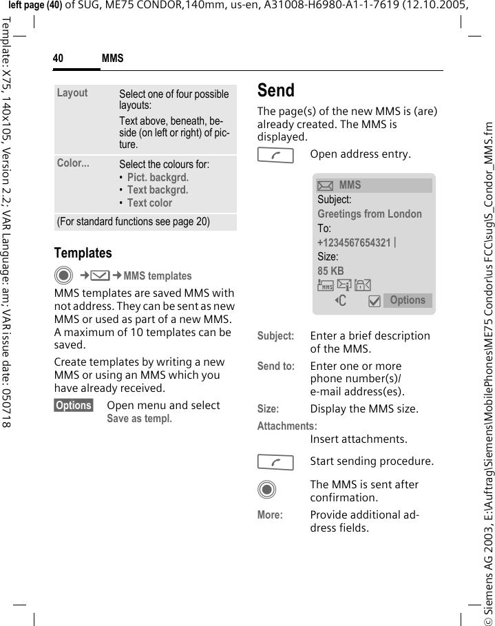 MMS40&copy; Siemens AG 2003, E:\Auftrag\Siemens\MobilePhones\ME75 Condor\us FCC\sug\S_Condor_MMS.fmleft page (40) of SUG, ME75 CONDOR,140mm, us-en, A31008-H6980-A1-1-7619 (12.10.2005, Template: X75, 140x105, Version 2.2; VAR Language: am; VAR issue date: 050718TemplatesC&cent;M&cent;MMS templatesMMS templates are saved MMS with not address. They can be sent as new MMS or used as part of a new MMS. A maximum of 10 templates can be saved.Create templates by writing a new MMS or using an MMS which you have already received. &sect;Options&sect; Open menu and select Save as templ.SendThe page(s) of the new MMS is (are) already created. The MMS is displayed.AOpen address entry.Subject: Enter a brief description of the MMS.Send to: Enter one or more phone number(s)/e-mail address(es). Size: Display the MMS size.Attachments:Insert attachments.AStart sending procedure. CThe MMS is sent after confirmation.More: Provide additional ad-dress fields.Layout Select one of four possible layouts:Text above, beneath, be-side (on left or right) of pic-ture.Color... Select the colours for:&bull;Pict. backgrd. &bull;Text backgrd. &bull;Text color (For standard functions see page 20)&ccedil;MMSSubject:Greetings from LondonTo:+1234567654321 | Size:85 KB &THORN;&szlig;&aacute; ] &igrave; Options 