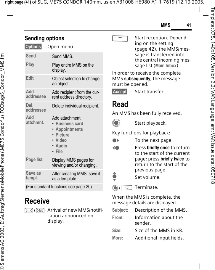 41MMSright page (41) of SUG, ME75 CONDOR,140mm, us-en A31008-H6980-A1-1-7619 (12.10.2005, &copy; Siemens AG 2003, E:\Auftrag\Siemens\MobilePhones\ME75 Condor\us FCC\sug\S_Condor_MMS.fmTemplate: X75, 140x105, Version 2.2; VAR Language: am; VAR issue date: 050718Sending options&sect;Options&sect; Open menu.Receivep/wArrival of new MMS/notifi-cation announced on display.<Start reception. Depend-ing on the setting (page 42), the MMS/mes-sage is transferred into the central incoming mes-sage list (Main Inbox).In order to receive the complete MMS subsequently, the message must be opened.&sect;Accept&sect; Start transfer.ReadAn MMS has been fully received.CStart playback.Key functions for playback:ETo the next page.DPress briefly once to return to the start of the current page; press briefly twice to return to the start of the previous page.ISet volume.C/BTerminate.When the MMS is complete, the message details are displayed. Subject: Description of the MMS.From: Information about the sender.Size: Size of the MMS in KB.More: Additional input fields.Send Send MMS.Play Play entire MMS on the display.Edit Object selection to change an object.Add addressee Add recipient from the cur-rent address directory.Del. addressee Delete individual recipient.Add attchmnt. Add attachment:&bull;Business card &bull;Appointments &bull;Picture &bull;Video &bull;Audio &bull;File Page list Display MMS pages for viewing and/or changing.Save as templ. After creating MMS, save it as a template.(For standard functions see page 20)