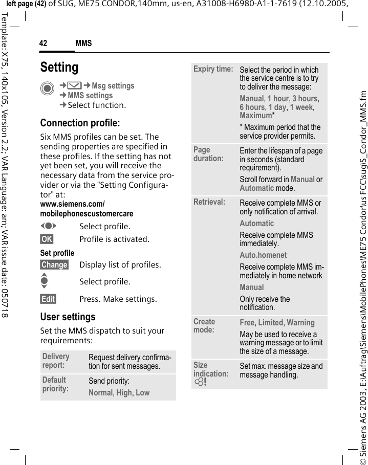 MMS42&copy; Siemens AG 2003, E:\Auftrag\Siemens\MobilePhones\ME75 Condor\us FCC\sug\S_Condor_MMS.fmleft page (42) of SUG, ME75 CONDOR,140mm, us-en, A31008-H6980-A1-1-7619 (12.10.2005, Template: X75, 140x105, Version 2.2; VAR Language: am; VAR issue date: 050718SettingC&cent;M&cent;Msg settings&cent;MMS settings&cent;Select function.Connection profile:Six MMS profiles can be set. The sending properties are specified in these profiles. If the setting has not yet been set, you will receive the necessary data from the service pro-vider or via the "Setting Configura-tor" at: www.siemens.com/mobilephonescustomercareFSelect profile.&sect;OK&sect; Profile is activated.Set profile&sect;Change&sect; Display list of profiles. ISelect profile.&sect;Edit&sect; Press. Make settings.User settingsSet the MMS dispatch to suit your requirements:Delivery report: Request delivery confirma-tion for sent messages.Default priority: Send priority: Normal, High, Low Expiry time: Select the period in which the service centre is to try to deliver the message:Manual, 1 hour, 3 hours,6 hours, 1 day, 1 week, Maximum* * Maximum period that the service provider permits.Page duration: Enter the lifespan of a page in seconds (standard requirement).Scroll forward in Manual or Automatic mode.Retrieval: Receive complete MMS or only notification of arrival.Automatic Receive complete MMS immediately.Auto.homenet Receive complete MMS im-mediately in home networkManual Only receive the notification.Create mode: Free, Limited, WarningMay be used to receive a warning message or to limit the size of a message.Size indication: = Set max. message size and message handling.