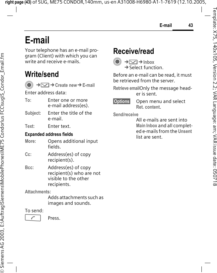 43E-mailright page (43) of SUG, ME75 CONDOR,140mm, us-en A31008-H6980-A1-1-7619 (12.10.2005, &copy; Siemens AG 2003, E:\Auftrag\Siemens\MobilePhones\ME75 Condor\us FCC\sug\S_Condor_Email.fmTemplate: X75, 140x105, Version 2.2; VAR Language: am; VAR issue date: 050718E-mailYour telephone has an e-mail pro-gram (Client) with which you can write and receive e-mails.Write/sendC&cent;M&cent;Create new&cent;E-mailEnter address data:To: Enter one or more e-mail address(es). Subject: Enter the title of the e-mail.Text: Enter text. Expanded address fieldsMore: Opens additional input fields. Cc: Address(es) of copy recipient(s).Bcc: Address(es) of copy recipient(s) who are not visible to the other recipients.Attachments:Adds attachments such as images and sounds.To send:APress.Receive/readC&cent;M&cent;Inbox&cent;Select function.Before an e-mail can be read, it must be retrieved from the server. Retrieve emailOnly the message head-er is sent.&sect;Options&sect; Open menu and select Ret. content.Send/receiveAll e-mails are sent into Main Inbox and all complet-ed e-mails from the Unsent list are sent. 
