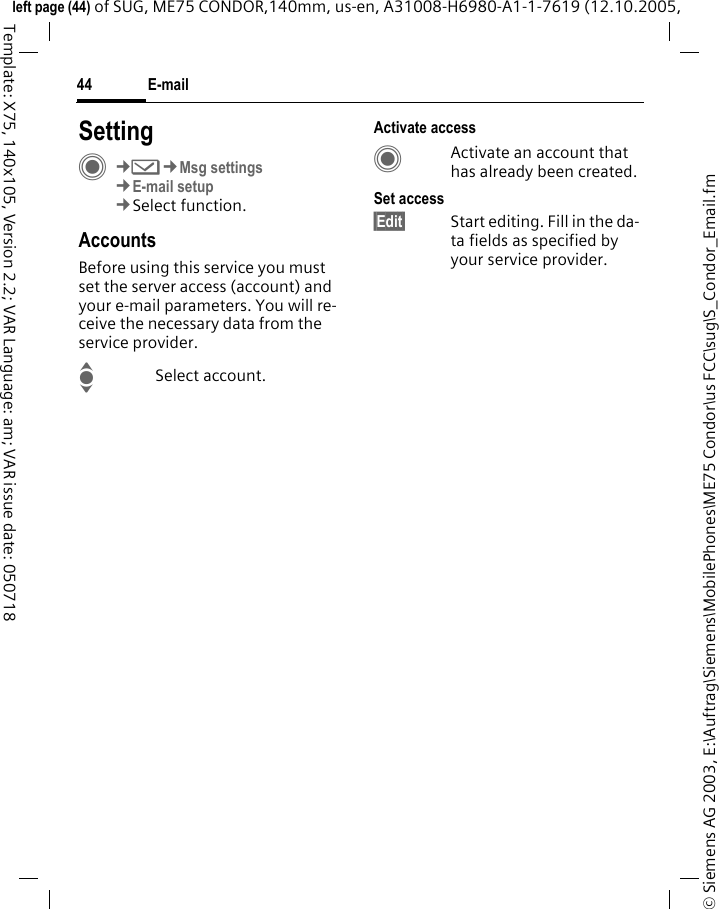 E-mail44&copy; Siemens AG 2003, E:\Auftrag\Siemens\MobilePhones\ME75 Condor\us FCC\sug\S_Condor_Email.fmleft page (44) of SUG, ME75 CONDOR,140mm, us-en, A31008-H6980-A1-1-7619 (12.10.2005, Template: X75, 140x105, Version 2.2; VAR Language: am; VAR issue date: 050718SettingC&cent;M&cent;Msg settings&cent;E-mail setup&cent;Select function.AccountsBefore using this service you must set the server access (account) and your e-mail parameters. You will re-ceive the necessary data from the service provider.ISelect account.Activate accessCActivate an account that has already been created.Set access&sect;Edit&sect; Start editing. Fill in the da-ta fields as specified by your service provider.