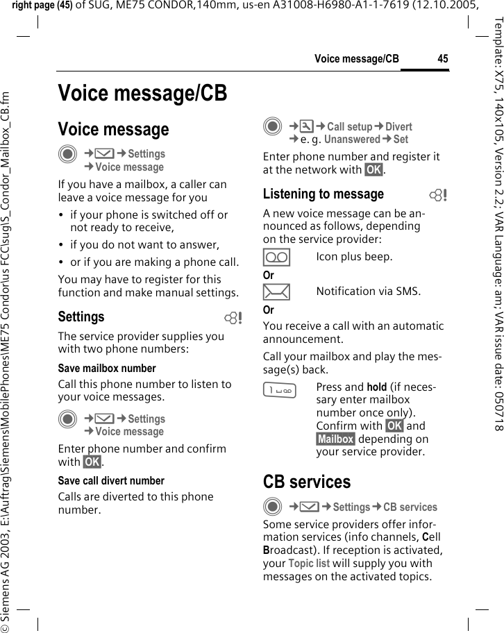 45Voice message/CBright page (45) of SUG, ME75 CONDOR,140mm, us-en A31008-H6980-A1-1-7619 (12.10.2005, &copy; Siemens AG 2003, E:\Auftrag\Siemens\MobilePhones\ME75 Condor\us FCC\sug\S_Condor_Mailbox_CB.fmTemplate: X75, 140x105, Version 2.2; VAR Language: am; VAR issue date: 050718Voice message/CBVoice messageC&cent;M&cent;Settings&cent;Voice messageIf you have a mailbox, a caller can leave a voice message for you&bull; if your phone is switched off or not ready to receive,&bull; if you do not want to answer,&bull; or if you are making a phone call.You may have to register for this function and make manual settings. Settings bThe service provider supplies you with two phone numbers:Save mailbox numberCall this phone number to listen to your voice messages.C&cent;M&cent;Settings&cent;Voice messageEnter phone number and confirm with &sect;OK&sect;.Save call divert numberCalls are diverted to this phone number. C&cent;T&cent;Call setup&cent;Divert &cent;e. g. Unanswered&cent;SetEnter phone number and register it at the network with &sect;OK&sect;.Listening to message bA new voice message can be an-nounced as follows, depending on the service provider:&Agrave;Icon plus beep.Or pNotification via SMS.Or You receive a call with an automatic announcement.Call your mailbox and play the mes-sage(s) back.1Press and hold (if neces-sary enter mailbox number once only). Confirm with &sect;OK&sect; and &sect;Mailbox&sect; depending on your service provider.CB servicesC&cent;M&cent;Settings&cent;CB servicesSome service providers offer infor-mation services (info channels, Cell Broadcast). If reception is activated, your Topic list will supply you with messages on the activated topics. 
