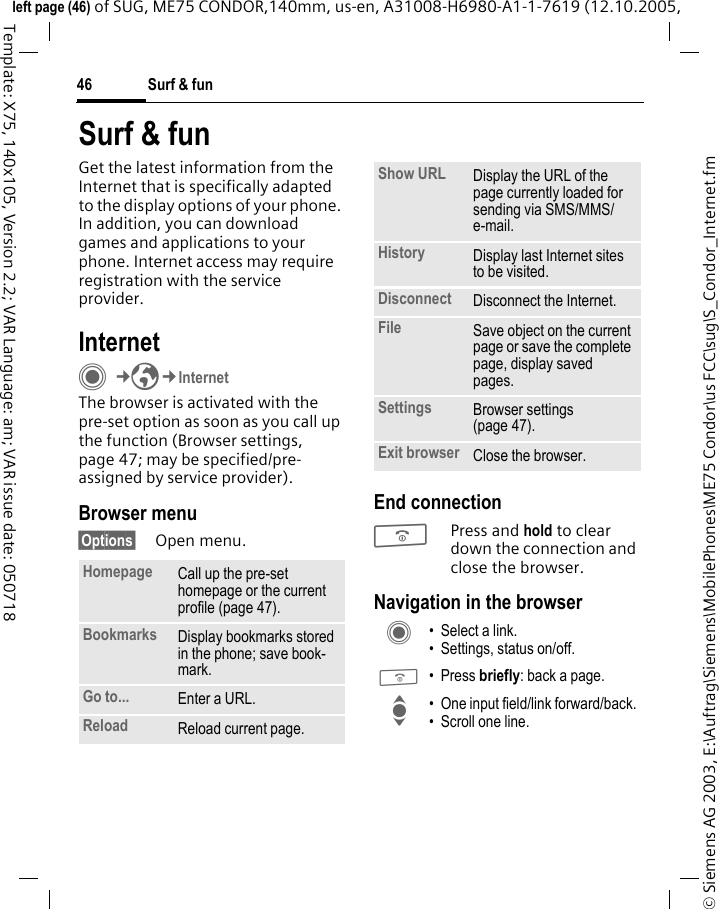 Surf &amp; fun46&copy; Siemens AG 2003, E:\Auftrag\Siemens\MobilePhones\ME75 Condor\us FCC\sug\S_Condor_Internet.fmleft page (46) of SUG, ME75 CONDOR,140mm, us-en, A31008-H6980-A1-1-7619 (12.10.2005, Template: X75, 140x105, Version 2.2; VAR Language: am; VAR issue date: 050718Surf &amp; funGet the latest information from the Internet that is specifically adapted to the display options of your phone. In addition, you can download games and applications to your phone. Internet access may require registration with the service provider.InternetC&cent;O&cent;InternetThe browser is activated with the pre-set option as soon as you call up the function (Browser settings, page 47; may be specified/pre-assigned by service provider).Browser menu&sect;Options&sect; Open menu.End connectionBPress and hold to clear down the connection and close the browser.Navigation in the browserHomepage Call up the pre-set homepage or the current profile (page 47). Bookmarks Display bookmarks stored in the phone; save book-mark. Go to... Enter a URL.Reload Reload current page.Show URL Display the URL of the page currently loaded for sending via SMS/MMS/e-mail.History Display last Internet sites to be visited.Disconnect Disconnect the Internet.File Save object on the current page or save the complete page, display saved pages.Settings Browser settings (page 47).Exit browser Close the browser.C &bull; Select a link.&bull; Settings, status on/off.B &bull; Press briefly: back a page.I &bull; One input field/link forward/back.&bull; Scroll one line.