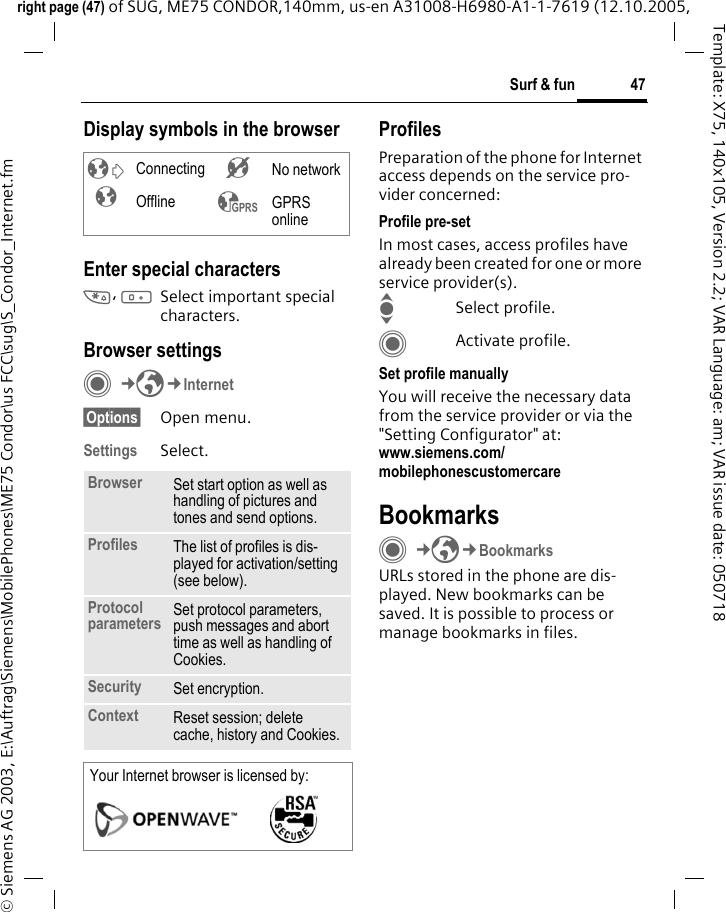 47Surf &amp; funright page (47) of SUG, ME75 CONDOR,140mm, us-en A31008-H6980-A1-1-7619 (12.10.2005, &copy; Siemens AG 2003, E:\Auftrag\Siemens\MobilePhones\ME75 Condor\us FCC\sug\S_Condor_Internet.fmTemplate: X75, 140x105, Version 2.2; VAR Language: am; VAR issue date: 050718Display symbols in the browserEnter special characters*, 0Select important special characters.Browser settingsC&cent;O&cent;Internet&sect;Options&sect; Open menu.Settings Select.ProfilesPreparation of the phone for Internet access depends on the service pro-vider concerned:Profile pre-setIn most cases, access profiles have already been created for one or more service provider(s).ISelect profile.CActivate profile.Set profile manuallyYou will receive the necessary data from the service provider or via the "Setting Configurator" at: www.siemens.com/mobilephonescustomercareBookmarksC&cent;O&cent;BookmarksURLs stored in the phone are dis-played. New bookmarks can be saved. It is possible to process or manage bookmarks in files.&sup2;  Connecting &acute; No network&plusmn; Offline &sup3; GPRS onlineBrowser Set start option as well as handling of pictures and tones and send options.Profiles The list of profiles is dis-played for activation/setting (see below).Protocol parameters Set protocol parameters, push messages and abort time as well as handling of Cookies.Security Set encryption.Context Reset session; delete cache, history and Cookies.Your Internet browser is licensed by: 
