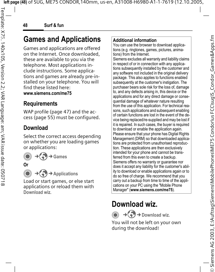 Surf &amp; fun48&copy; Siemens AG 2003, E:\Auftrag\Siemens\MobilePhones\ME75 Condor\us FCC\sug\S_Condor_Games&amp;Apps.fmleft page (48) of SUG, ME75 CONDOR,140mm, us-en, A31008-H6980-A1-1-7619 (12.10.2005, Template: X75, 140x105, Version 2.2; VAR Language: am; VAR issue date: 050718Surf &amp; fun Games and ApplicationsGames and applications are offered on the Internet. Once downloaded, these are available to you via the telephone. Most applications in-clude instructions. Some applica-tions and games are already pre-in-stalled on your telephone. You will find these listed here:www.siemens.com/me75 RequirementsWAP profile (page 47) and the ac-cess (page 55) must be configured.DownloadSelect the correct access depending on whether you are loading games or applications:C&cent;O&cent;Games Or C&cent;O&cent;ApplicationsLoad or start games, or else start applications or reload them with Download wiz. Download wiz.C&cent;O&cent;Download wiz.You will not be left on your own during the download!Additional informationYou can use the browser to download applica-tions (e.g. ringtones, games, pictures, anima-tions) from the Internet. Siemens excludes all warranty and liability claims in respect of or in connection with any applica-tions subsequently installed by the customer and any software not included in the original delivery package. This also applies to functions enabled subsequently at the customer's instigation. The purchaser bears sole risk for the loss of, damage to, and any defects arising in, this device or the applications and for any direct damage or conse-quential damage of whatever nature resulting from the use of this application. For technical rea-sons, such applications and subsequent enabling of certain functions are lost in the event of the de-vice being replaced/re-supplied and may be lost if it is repaired. In such cases, the buyer is required to download or enable the application again. Please ensure that your phone has Digital Rights Management (DRM) so that downloaded applica-tions are protected from unauthorised reproduc-tion. These applications are then exclusively intended for your phone and cannot be trans-ferred from this even to create a backup. Siemens offers no warranty or guarantee nor does it accept any liability for the customer's abil-ity to download or enable applications again or to do so free of charge. We recommend that you carry out a backup from time to time of the appli-cations on your PC using the "Mobile Phone Manager" (www.siemens.com/me75).