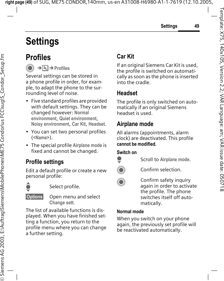 49Settingsright page (49) of SUG, ME75 CONDOR,140mm, us-en A31008-H6980-A1-1-7619 (12.10.2005, &copy; Siemens AG 2003, E:\Auftrag\Siemens\MobilePhones\ME75 Condor\us FCC\sug\S_Condor_Setup.fmTemplate: X75, 140x105, Version 2.2; VAR Language: am; VAR issue date: 050718SettingsProfilesC&cent;T&cent;ProfilesSeveral settings can be stored in a phone profile in order, for exam-ple, to adapt the phone to the sur-rounding level of noise.&bull; Five standard profiles are provided with default settings. They can be changed however: Normal environment, Quiet environment, Noisy environment, Car Kit, Headset. &bull; You can set two personal profiles (<Name>).&bull; The special profile Airplane mode is fixed and cannot be changed.Profile settingsEdit a default profile or create a new personal profile:ISelect profile.&sect;Options&sect; Open menu and select Change sett.The list of available functions is dis-played. When you have finished set-ting a function, you return to the profile menu where you can change a further setting.Car Kit If an original Siemens Car Kit is used, the profile is switched on automati-cally as soon as the phone is inserted into the cradle. HeadsetThe profile is only switched on auto-matically if an original Siemens headset is used.Airplane modeAll alarms (appointments, alarm clock) are deactivated. This profile cannot be modified. Switch onHScroll to Airplane mode.CConfirm selection.CConfirm safety inquiry again in order to activate the profile. The phone switches itself off auto-matically.Normal modeWhen you switch on your phone again, the previously set profile will be reactivated automatically.