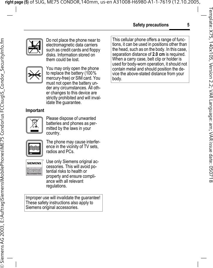5Safety precautionsright page (5) of SUG, ME75 CONDOR,140mm, us-en A31008-H6980-A1-1-7619 (12.10.2005, &copy; Siemens AG 2003, E:\Auftrag\Siemens\MobilePhones\ME75 Condor\us FCC\sug\S_Condor_SecurityInfo.fmTemplate: X75, 140x105, Version 2.2; VAR Language: am; VAR issue date: 050718Do not place the phone near to electromagnetic data carriers such as credit cards and floppy disks. Information stored on them could be lost.You may only open the phone to replace the battery (100% mercury-free) or SIM card. You must not open the battery un-der any circumstances. All oth-er changes to this device are strictly prohibited and will inval-idate the guarantee.ImportantPlease dispose of unwanted batteries and phones as per-mitted by the laws in your country.The phone may cause interfer-ence in the vicinity of TV sets, radios and PCs.Use only Siemens original ac-cessories. This will avoid po-tential risks to health or property and ensure compli-ance with all relevant regulations.Improper use will invalidate the guarantee! These safety instructions also apply to Siemens original accessories.This cellular phone offers a range of func-tions, it can be used in positions other than the head, such as on the body. In this case, separation distance of 2.0 cm is required. When a carry case, belt clip or holder is used for body-worn operation, it should not contain metal and should position the de-vice the above-stated distance from your body.