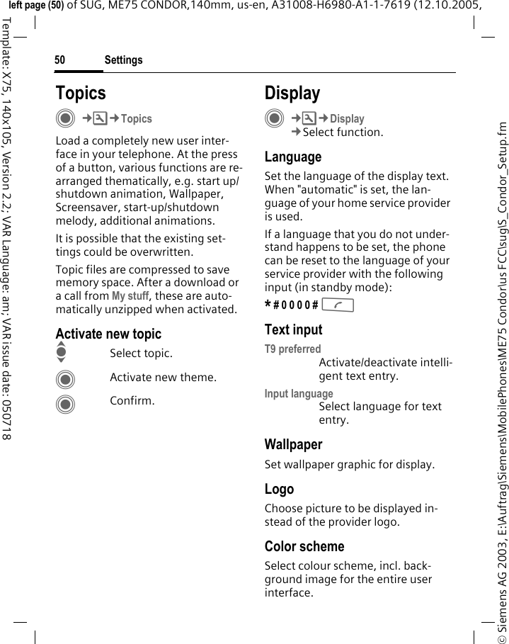 Settings50&copy; Siemens AG 2003, E:\Auftrag\Siemens\MobilePhones\ME75 Condor\us FCC\sug\S_Condor_Setup.fmleft page (50) of SUG, ME75 CONDOR,140mm, us-en, A31008-H6980-A1-1-7619 (12.10.2005, Template: X75, 140x105, Version 2.2; VAR Language: am; VAR issue date: 050718TopicsC&cent;T&cent;TopicsLoad a completely new user inter-face in your telephone. At the press of a button, various functions are re-arranged thematically, e.g. start up/shutdown animation, Wallpaper, Screensaver, start-up/shutdown melody, additional animations.It is possible that the existing set-tings could be overwritten.Topic files are compressed to save memory space. After a download or a call from My stuff, these are auto-matically unzipped when activated. Activate new topicISelect topic.CActivate new theme.CConfirm.DisplayC&cent;T&cent;Display&cent;Select function.LanguageSet the language of the display text. When "automatic" is set, the lan-guage of your home service provider is used. If a language that you do not under-stand happens to be set, the phone can be reset to the language of your service provider with the following input (in standby mode):* # 0 0 0 0 # A Text inputT9 preferredActivate/deactivate intelli-gent text entry.Input languageSelect language for text entry.WallpaperSet wallpaper graphic for display.LogoChoose picture to be displayed in-stead of the provider logo.Color schemeSelect colour scheme, incl. back-ground image for the entire user interface. 