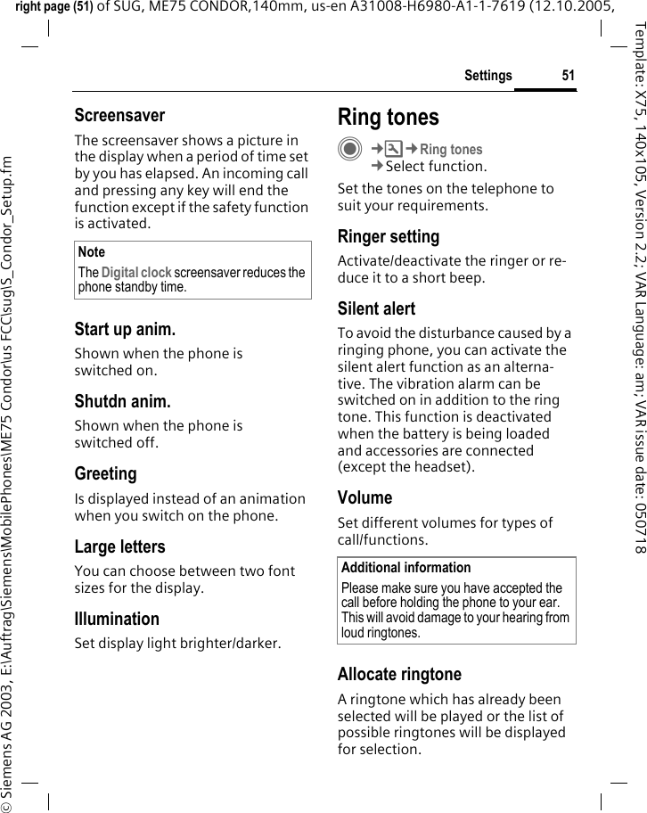 51Settingsright page (51) of SUG, ME75 CONDOR,140mm, us-en A31008-H6980-A1-1-7619 (12.10.2005, &copy; Siemens AG 2003, E:\Auftrag\Siemens\MobilePhones\ME75 Condor\us FCC\sug\S_Condor_Setup.fmTemplate: X75, 140x105, Version 2.2; VAR Language: am; VAR issue date: 050718ScreensaverThe screensaver shows a picture in the display when a period of time set by you has elapsed. An incoming call and pressing any key will end the function except if the safety function is activated. Start up anim.Shown when the phone is switched on.Shutdn anim.Shown when the phone is switched off.GreetingIs displayed instead of an animation when you switch on the phone.Large lettersYou can choose between two font sizes for the display.IlluminationSet display light brighter/darker. Ring tonesC&cent;T&cent;Ring tones&cent;Select function.Set the tones on the telephone to suit your requirements.Ringer settingActivate/deactivate the ringer or re-duce it to a short beep.Silent alertTo avoid the disturbance caused by a ringing phone, you can activate the silent alert function as an alterna-tive. The vibration alarm can be switched on in addition to the ring tone. This function is deactivated when the battery is being loaded and accessories are connected (except the headset).VolumeSet different volumes for types of call/functions.Allocate ringtoneA ringtone which has already been selected will be played or the list of possible ringtones will be displayed for selection.NoteThe Digital clock screensaver reduces the phone standby time.Additional informationPlease make sure you have accepted the call before holding the phone to your ear. This will avoid damage to your hearing from loud ringtones.