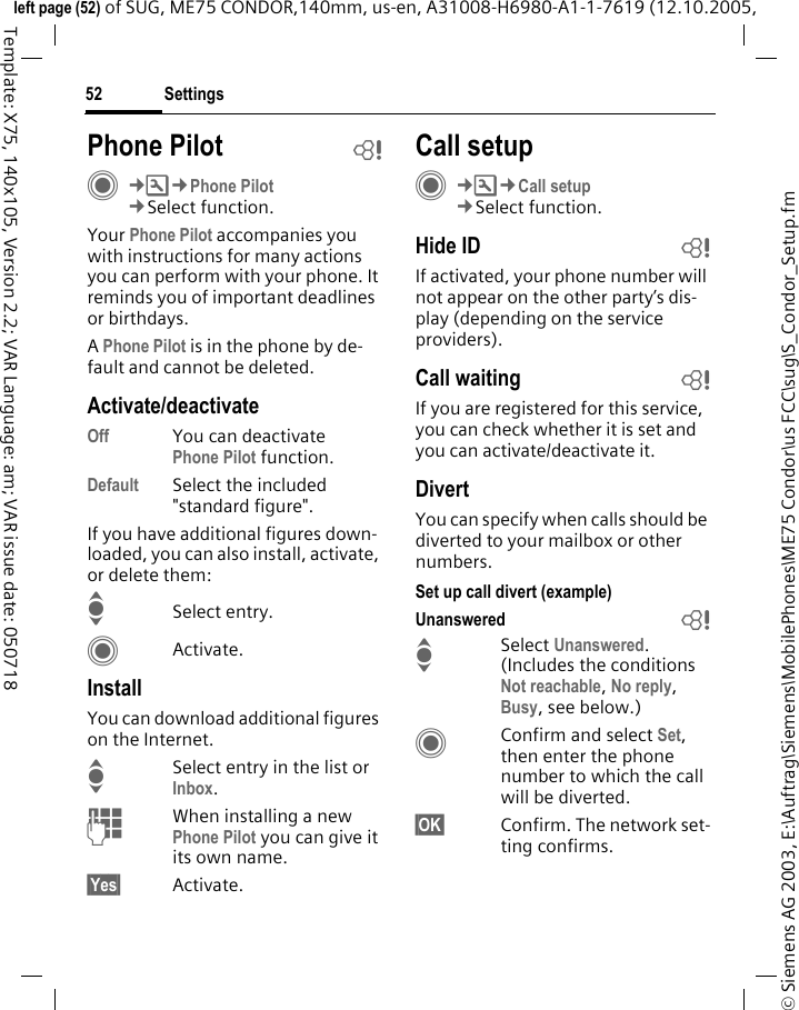 Settings52&copy; Siemens AG 2003, E:\Auftrag\Siemens\MobilePhones\ME75 Condor\us FCC\sug\S_Condor_Setup.fmleft page (52) of SUG, ME75 CONDOR,140mm, us-en, A31008-H6980-A1-1-7619 (12.10.2005, Template: X75, 140x105, Version 2.2; VAR Language: am; VAR issue date: 050718Phone Pilot bC&cent;T&cent;Phone Pilot&cent;Select function. Your Phone Pilot accompanies you with instructions for many actions you can perform with your phone. It reminds you of important deadlines or birthdays.A Phone Pilot is in the phone by de-fault and cannot be deleted.Activate/deactivateOff You can deactivatePhone Pilot function.Default Select the included "standard figure".If you have additional figures down-loaded, you can also install, activate, or delete them:ISelect entry.CActivate.InstallYou can download additional figures on the Internet.ISelect entry in the list or Inbox.JWhen installing a new Phone Pilot you can give it its own name.&sect;Yes&sect; Activate.Call setupC&cent;T&cent;Call setup&cent;Select function.Hide ID bIf activated, your phone number will not appear on the other party&rsquo;s dis-play (depending on the service providers).Call waiting bIf you are registered for this service, you can check whether it is set and you can activate/deactivate it.DivertYou can specify when calls should be diverted to your mailbox or other numbers.Set up call divert (example)Unanswered  bISelect Unanswered. (Includes the conditions Not reachable, No reply, Busy, see below.)CConfirm and select Set, then enter the phone number to which the call will be diverted.&sect;OK&sect; Confirm. The network set-ting confirms.