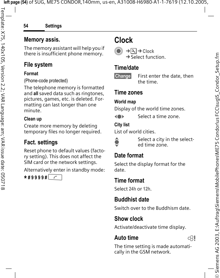Settings54&copy; Siemens AG 2003, E:\Auftrag\Siemens\MobilePhones\ME75 Condor\us FCC\sug\S_Condor_Setup.fmleft page (54) of SUG, ME75 CONDOR,140mm, us-en, A31008-H6980-A1-1-7619 (12.10.2005, Template: X75, 140x105, Version 2.2; VAR Language: am; VAR issue date: 050718Memory assis.The memory assistant will help you if there is insufficient phone memory. File systemFormat(Phone-code protected)The telephone memory is formatted and all saved data such as ringtones, pictures, games, etc. is deleted. For-matting can last longer than one minute.Clean upCreate more memory by deleting temporary files no longer required.Fact. settingsReset phone to default values (facto-ry setting). This does not affect the SIM card or the network settings.Alternatively enter in standby mode:* # 9 9 9 9 # A ClockC&cent;T&cent;Clock&cent;Select function.Time/date&sect;Change&sect; First enter the date, then the time.Time zonesWorld mapDisplay of the world time zones. FSelect a time zone.City listList of world cities.ISelect a city in the select-ed time zone.Date formatSelect the display format for the date. Time formatSelect 24h or 12h.Buddhist dateSwitch over to the Buddhism date. Show clockActivate/deactivate time display.Auto time bThe time setting is made automati-cally in the GSM network.