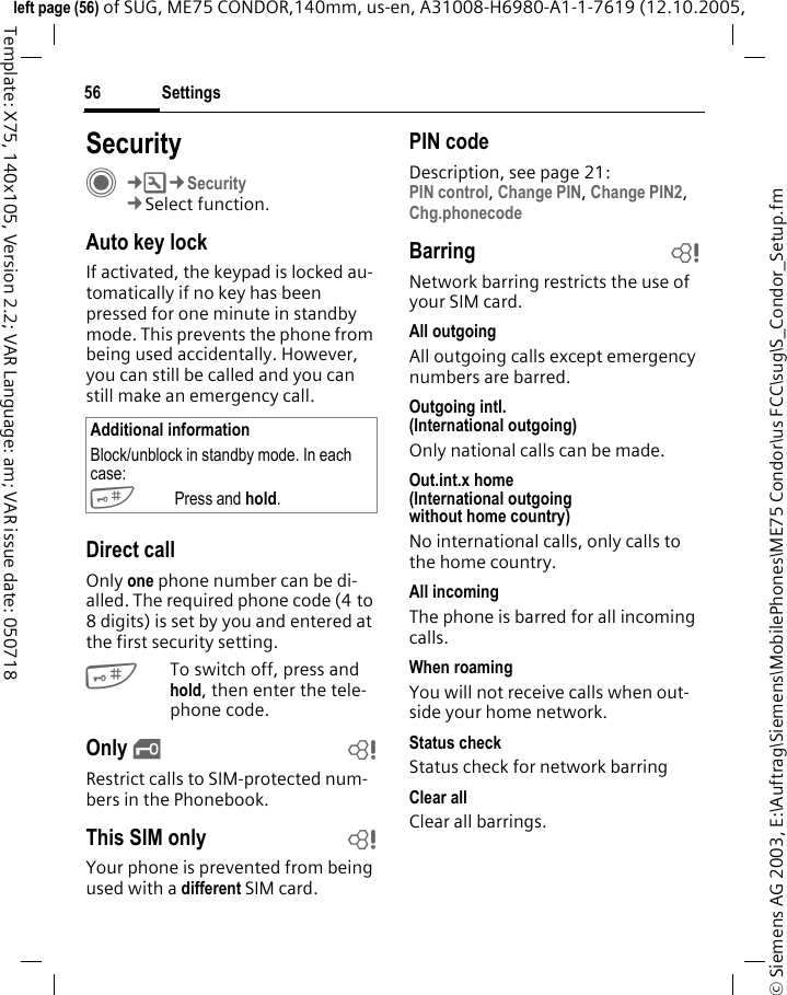 Settings56&copy; Siemens AG 2003, E:\Auftrag\Siemens\MobilePhones\ME75 Condor\us FCC\sug\S_Condor_Setup.fmleft page (56) of SUG, ME75 CONDOR,140mm, us-en, A31008-H6980-A1-1-7619 (12.10.2005, Template: X75, 140x105, Version 2.2; VAR Language: am; VAR issue date: 050718SecurityC&cent;T&cent;Security&cent;Select function.Auto key lockIf activated, the keypad is locked au-tomatically if no key has been pressed for one minute in standby mode. This prevents the phone from being used accidentally. However, you can still be called and you can still make an emergency call.Direct callOnly one phone number can be di-alled. The required phone code (4 to 8 digits) is set by you and entered at the first security setting.#To switch off, press and hold, then enter the tele-phone code.Only &sbquo;bRestrict calls to SIM-protected num-bers in the Phonebook. This SIM only bYour phone is prevented from being used with a different SIM card.PIN codeDescription, see page 21:PIN control, Change PIN, Change PIN2, Chg.phonecode Barring bNetwork barring restricts the use of your SIM card.All outgoingAll outgoing calls except emergency numbers are barred.Outgoing intl.(International outgoing)Only national calls can be made.Out.int.x home(International outgoing without home country)No international calls, only calls to the home country. All incomingThe phone is barred for all incoming calls.When roamingYou will not receive calls when out-side your home network.Status checkStatus check for network barringClear allClear all barrings.Additional informationBlock/unblock in standby mode. In each case:#Press and hold. 