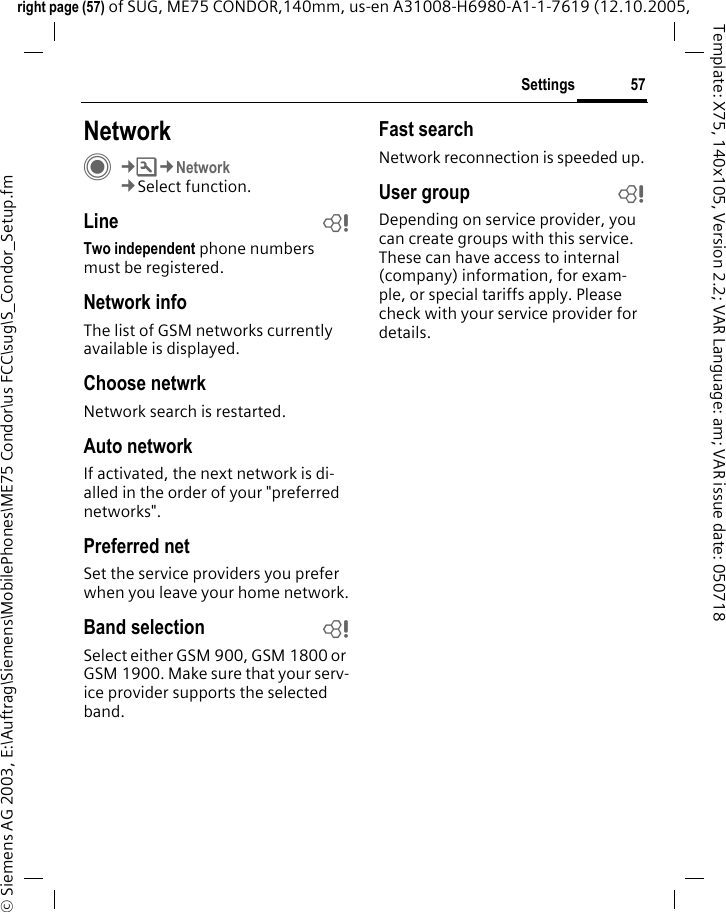 57Settingsright page (57) of SUG, ME75 CONDOR,140mm, us-en A31008-H6980-A1-1-7619 (12.10.2005, &copy; Siemens AG 2003, E:\Auftrag\Siemens\MobilePhones\ME75 Condor\us FCC\sug\S_Condor_Setup.fmTemplate: X75, 140x105, Version 2.2; VAR Language: am; VAR issue date: 050718NetworkC&cent;T&cent;Network&cent;Select function.Line bTwo independent phone numbers must be registered.Network infoThe list of GSM networks currently available is displayed.Choose netwrkNetwork search is restarted. Auto networkIf activated, the next network is di-alled in the order of your "preferred networks".Preferred net Set the service providers you prefer when you leave your home network.Band selection bSelect either GSM 900, GSM 1800 or GSM 1900. Make sure that your serv-ice provider supports the selected band.Fast searchNetwork reconnection is speeded up.User group bDepending on service provider, you can create groups with this service. These can have access to internal (company) information, for exam-ple, or special tariffs apply. Please check with your service provider for details.