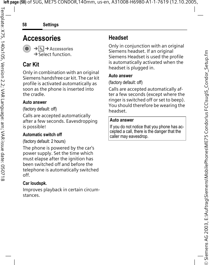Settings58&copy; Siemens AG 2003, E:\Auftrag\Siemens\MobilePhones\ME75 Condor\us FCC\sug\S_Condor_Setup.fmleft page (58) of SUG, ME75 CONDOR,140mm, us-en, A31008-H6980-A1-1-7619 (12.10.2005, Template: X75, 140x105, Version 2.2; VAR Language: am; VAR issue date: 050718AccessoriesC&cent;T&cent;Accessories&cent;Select function.Car KitOnly in combination with an original Siemens handsfree car kit. The car kit profile is activated automatically as soon as the phone is inserted into the cradle.Auto answer (factory default: off)Calls are accepted automatically after a few seconds. Eavesdropping is possible!Automatic switch off(factory default: 2 hours)The phone is powered by the car's power supply. Set the time which must elapse after the ignition has been switched off and before the telephone is automatically switched off. Car loudspk.Improves playback in certain circum-stances.HeadsetOnly in conjunction with an original Siemens headset. If an original Siemens Headset is used the profile is automatically activated when the headset is plugged in. Auto answer (factory default: off)Calls are accepted automatically af-ter a few seconds (except where the ringer is switched off or set to beep). You should therefore be wearing the headset.Auto answerIf you do not notice that you phone has ac-cepted a call, there is the danger that the caller may eavesdrop.