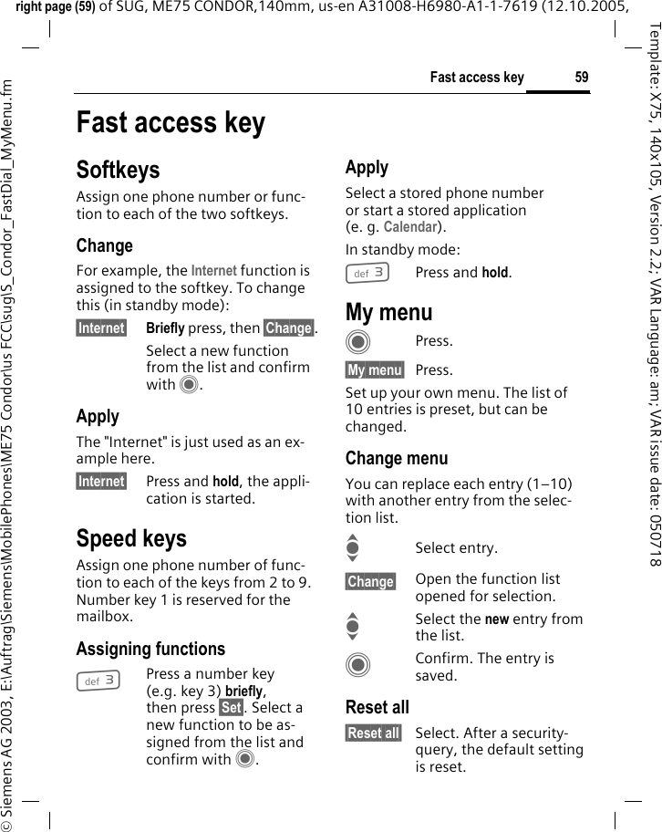 59Fast access keyright page (59) of SUG, ME75 CONDOR,140mm, us-en A31008-H6980-A1-1-7619 (12.10.2005, &copy; Siemens AG 2003, E:\Auftrag\Siemens\MobilePhones\ME75 Condor\us FCC\sug\S_Condor_FastDial_MyMenu.fmTemplate: X75, 140x105, Version 2.2; VAR Language: am; VAR issue date: 050718Fast access keySoftkeysAssign one phone number or func-tion to each of the two softkeys.ChangeFor example, the Internet function is assigned to the softkey. To change this (in standby mode):&sect;Internet&sect; Briefly press, then &sect;Change&sect;.Select a new function from the list and confirm with C.ApplyThe "Internet" is just used as an ex-ample here.&sect;Internet&sect; Press and hold, the appli-cation is started.Speed keysAssign one phone number of func-tion to each of the keys from 2 to 9. Number key 1 is reserved for the mailbox.Assigning functions3Press a number key (e.g. key 3) briefly, then press &sect;Set&sect;. Select a new function to be as-signed from the list and confirm with C.ApplySelect a stored phone number or start a stored application (e. g. Calendar).In standby mode:3Press and hold.My menuCPress.&sect;My menu&sect; Press.Set up your own menu. The list of 10 entries is preset, but can be changed.Change menuYou can replace each entry (1&ndash;10) with another entry from the selec-tion list.ISelect entry.&sect;Change&sect; Open the function list opened for selection.ISelect the new entry from the list.CConfirm. The entry is saved.Reset all&sect;Reset all&sect; Select. After a security-query, the default setting is reset.