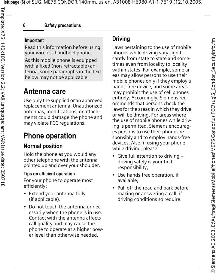 Safety precautions6&copy; Siemens AG 2003, E:\Auftrag\Siemens\MobilePhones\ME75 Condor\us FCC\sug\S_Condor_SecurityInfo.fmleft page (6) of SUG, ME75 CONDOR,140mm, us-en, A31008-H6980-A1-1-7619 (12.10.2005, Template: X75, 140x105, Version 2.2; VAR Language: am; VAR issue date: 050718Antenna careUse only the supplied or an approved replacement antenna. Unauthorized antennas, modifications, or attach-ments could damage the phone and may violate FCC regulations.Phone operationNormal positionHold the phone as you would any other telephone with the antenna pointed up and over your shoulder.Tips on efficient operationFor your phone to operate most efficiently:&bull; Extend your antenna fully (if applicable).&bull; Do not touch the antenna unnec-essarily when the phone is in use. Contact with the antenna affects call quality and may cause the phone to operate at a higher pow-er level than otherwise needed.DrivingLaws pertaining to the use of mobile phones while driving vary signifi-cantly from state to state and some-times even from locality to locality within states. For example, some ar-eas may allow persons to use their mobile phones only if they employ a hands-free device, and some areas may prohibit the use of cell phones entirely. Accordingly, Siemens rec-ommends that persons check the laws for the areas in which they drive or will be driving. For areas where the use of mobile phones while driv-ing is permitted, Siemens encourag-es persons to use their phones re-sponsibly and to employ hands-free devices. Also, if using your phone while driving, please:&bull; Give full attention to driving &ndash; driving safely is your first responsibility;&bull; Use hands-free operation, if available;&bull; Pull off the road and park before making or answering a call, if driving conditions so require.ImportantRead this information before using your wireless handheld phone.As this mobile phone is equipped with a fixed (non-retractable) an-tenna, some paragraphs in the text below may not be applicable. 