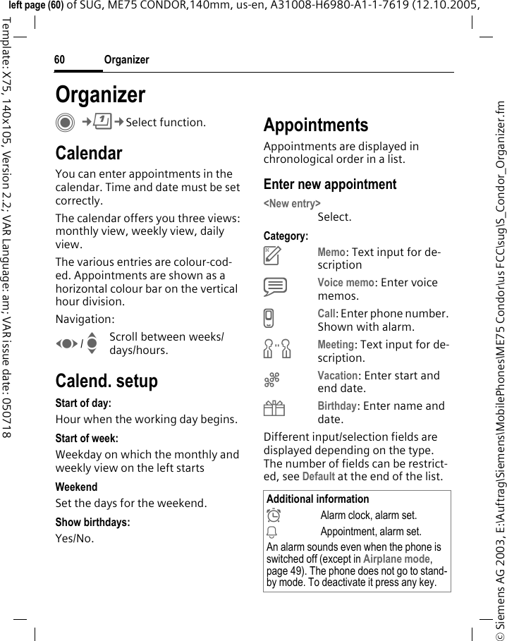 Organizer60&copy; Siemens AG 2003, E:\Auftrag\Siemens\MobilePhones\ME75 Condor\us FCC\sug\S_Condor_Organizer.fmleft page (60) of SUG, ME75 CONDOR,140mm, us-en, A31008-H6980-A1-1-7619 (12.10.2005, Template: X75, 140x105, Version 2.2; VAR Language: am; VAR issue date: 050718OrganizerC&cent;Q&cent;Select function.CalendarYou can enter appointments in the calendar. Time and date must be set correctly. The calendar offers you three views: monthly view, weekly view, daily view.The various entries are colour-cod-ed. Appointments are shown as a horizontal colour bar on the vertical hour division.Navigation:F/ IScroll between weeks/days/hours.Calend. setupStart of day:Hour when the working day begins.Start of week:Weekday on which the monthly and weekly view on the left startsWeekendSet the days for the weekend.Show birthdays:Yes/No.AppointmentsAppointments are displayed in chronological order in a list.Enter new appointment<New entry>Select.Category:cMemo: Text input for de-scriptiondVoice memo: Enter voice memos. eCall: Enter phone number. Shown with alarm.fMeeting: Text input for de-scription.gVacation: Enter start and end date.hBirthday: Enter name and date.Different input/selection fields are displayed depending on the type. The number of fields can be restrict-ed, see Default at the end of the list. Additional information&sup1;Alarm clock, alarm set.&raquo;Appointment, alarm set.An alarm sounds even when the phone is switched off (except in Airplane mode, page 49). The phone does not go to stand-by mode. To deactivate it press any key.