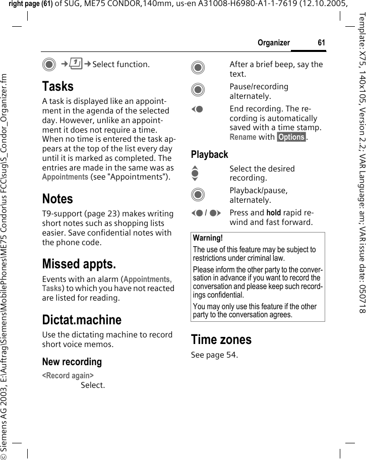 61Organizerright page (61) of SUG, ME75 CONDOR,140mm, us-en A31008-H6980-A1-1-7619 (12.10.2005, &copy; Siemens AG 2003, E:\Auftrag\Siemens\MobilePhones\ME75 Condor\us FCC\sug\S_Condor_Organizer.fmTemplate: X75, 140x105, Version 2.2; VAR Language: am; VAR issue date: 050718C&cent;Q&cent;Select function.TasksA task is displayed like an appoint-ment in the agenda of the selected day. However, unlike an appoint-ment it does not require a time. When no time is entered the task ap-pears at the top of the list every day until it is marked as completed. The entries are made in the same was as Appointments (see "Appointments"). NotesT9-support (page 23) makes writing short notes such as shopping lists easier. Save confidential notes with the phone code.Missed appts.Events with an alarm (Appointments, Tasks) to which you have not reacted are listed for reading.Dictat.machineUse the dictating machine to record short voice memos. New recording<Record again>Select.CAfter a brief beep, say the text.CPause/recording alternately.DEnd recording. The re-cording is automatically saved with a time stamp. Rename with &sect;Options&sect;.PlaybackISelect the desired recording.CPlayback/pause, alternately.D/EPress and hold rapid re-wind and fast forward.Time zonesSee page 54.Warning!The use of this feature may be subject to restrictions under criminal law. Please inform the other party to the conver-sation in advance if you want to record the conversation and please keep such record-ings confidential. You may only use this feature if the other party to the conversation agrees.