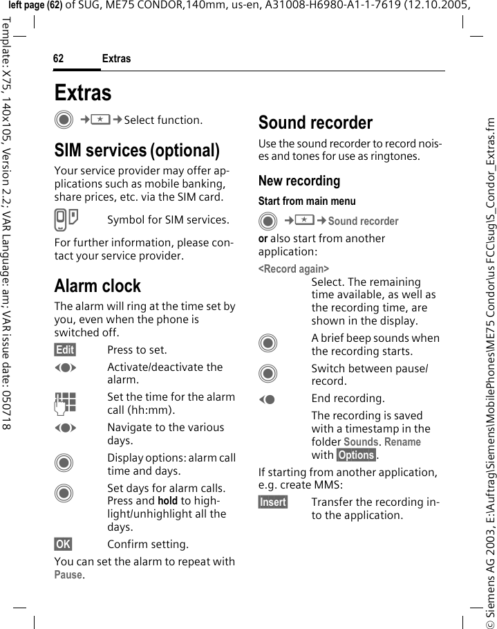Extras62&copy; Siemens AG 2003, E:\Auftrag\Siemens\MobilePhones\ME75 Condor\us FCC\sug\S_Condor_Extras.fmleft page (62) of SUG, ME75 CONDOR,140mm, us-en, A31008-H6980-A1-1-7619 (12.10.2005, Template: X75, 140x105, Version 2.2; VAR Language: am; VAR issue date: 050718ExtrasC&cent;S&cent;Select function. SIM services (optional)Your service provider may offer ap-plications such as mobile banking, share prices, etc. via the SIM card.USymbol for SIM services.For further information, please con-tact your service provider.Alarm clockThe alarm will ring at the time set by you, even when the phone is switched off. &sect;Edit&sect; Press to set.FActivate/deactivate the alarm.JSet the time for the alarm call (hh:mm).FNavigate to the various days.CDisplay options: alarm call time and days.CSet days for alarm calls. Press and hold to high-light/unhighlight all the days.&sect;OK&sect; Confirm setting.You can set the alarm to repeat with Pause.Sound recorderUse the sound recorder to record nois-es and tones for use as ringtones.New recordingStart from main menuC&cent;S&cent;Sound recorderor also start from another application:<Record again>Select. The remaining time available, as well as the recording time, are shown in the display.CA brief beep sounds when the recording starts. CSwitch between pause/record.DEnd recording.The recording is saved with a timestamp in the folder Sounds. Rename with &sect;Options&sect;.If starting from another application, e.g. create MMS:&sect;Insert&sect; Transfer the recording in-to the application.