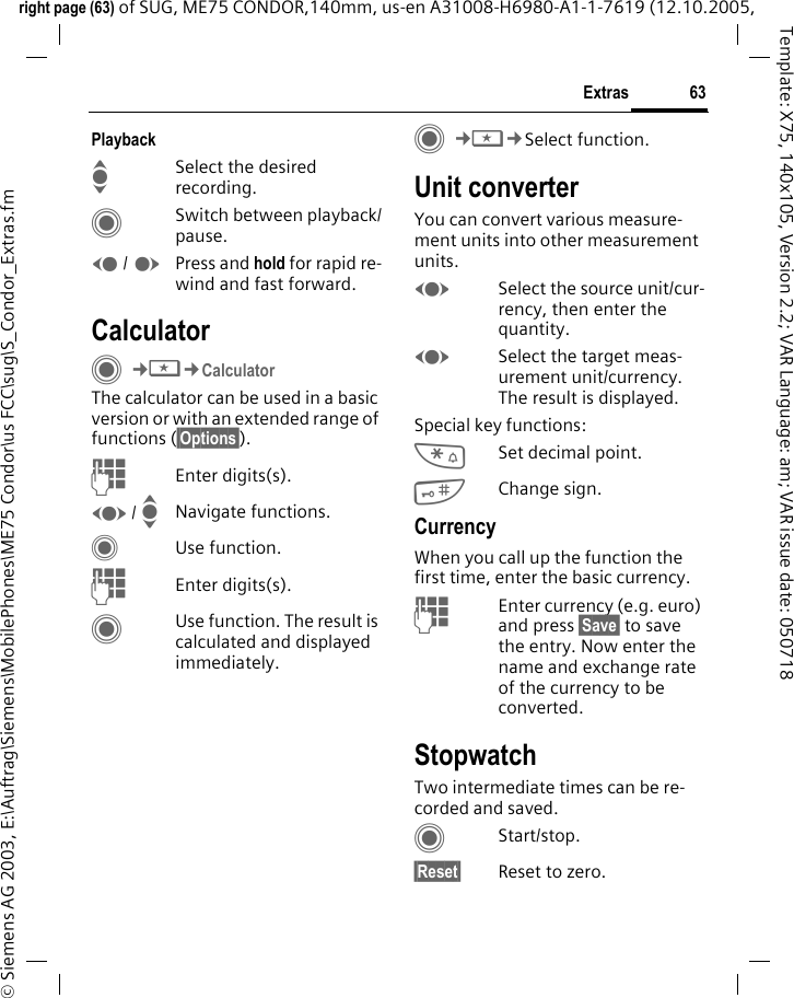 63Extrasright page (63) of SUG, ME75 CONDOR,140mm, us-en A31008-H6980-A1-1-7619 (12.10.2005, &copy; Siemens AG 2003, E:\Auftrag\Siemens\MobilePhones\ME75 Condor\us FCC\sug\S_Condor_Extras.fmTemplate: X75, 140x105, Version 2.2; VAR Language: am; VAR issue date: 050718PlaybackISelect the desired recording.CSwitch between playback/pause.D / EPress and hold for rapid re-wind and fast forward.CalculatorC&cent;S&cent;Calculator The calculator can be used in a basic version or with an extended range of functions (&sect;Options&sect;). JEnter digits(s).F / INavigate functions.CUse function. JEnter digits(s).CUse function. The result is calculated and displayed immediately.C&cent;S&cent;Select function. Unit converterYou can convert various measure-ment units into other measurement units.FSelect the source unit/cur-rency, then enter the quantity.FSelect the target meas-urement unit/currency. The result is displayed.Special key functions:*Set decimal point.#Change sign. CurrencyWhen you call up the function the first time, enter the basic currency. JEnter currency (e.g. euro) and press &sect;Save&sect; to save the entry. Now enter the name and exchange rate of the currency to be converted. StopwatchTwo intermediate times can be re-corded and saved. CStart/stop.&sect;Reset&sect; Reset to zero.