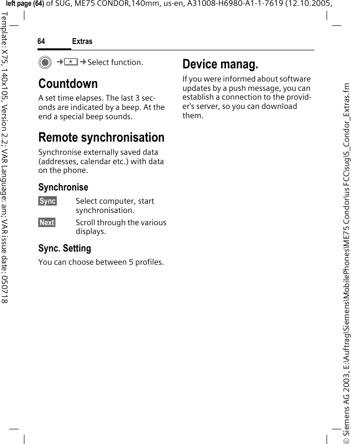 Extras64&copy; Siemens AG 2003, E:\Auftrag\Siemens\MobilePhones\ME75 Condor\us FCC\sug\S_Condor_Extras.fmleft page (64) of SUG, ME75 CONDOR,140mm, us-en, A31008-H6980-A1-1-7619 (12.10.2005, Template: X75, 140x105, Version 2.2; VAR Language: am; VAR issue date: 050718C&cent;S&cent;Select function. CountdownA set time elapses. The last 3 sec-onds are indicated by a beep. At the end a special beep sounds. Remote synchronisationSynchronise externally saved data (addresses, calendar etc.) with data on the phone.Synchronise&sect;Sync&sect; Select computer, start synchronisation.&sect;Next&sect; Scroll through the various displays.Sync. SettingYou can choose between 5 profiles. Device manag.If you were informed about software updates by a push message, you can establish a connection to the provid-er's server, so you can download them. 