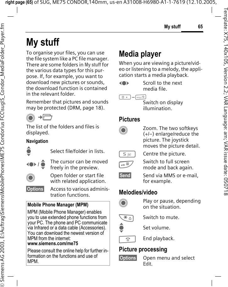 65My stuffright page (65) of SUG, ME75 CONDOR,140mm, us-en A31008-H6980-A1-1-7619 (12.10.2005, &copy; Siemens AG 2003, E:\Auftrag\Siemens\MobilePhones\ME75 Condor\us FCC\sug\S_Condor_MediaFolder_Player.fmTemplate: X75, 140x105, Version 2.2; VAR Language: am; VAR issue date: 050718My stuffTo organise your files, you can use the file system like a PC file manager. There are some folders in My stuff for the various data types for this pur-pose. If, for example, you want to download new pictures or sounds, the download function is contained in the relevant folder.Remember that pictures and sounds may be protected (DRM, page 18).C&cent;N The list of the folders and files is displayed.NavigationISelect file/folder in lists.F / IThe cursor can be moved freely in the preview.COpen folder or start file with related application.&sect;Options&sect; Access to various adminis-tration functions.Media playerWhen you are viewing a picture/vid-eo or listening to a melody, the appli-cation starts a media playback.FScroll to the next media file.0&ndash;9Switch on display illumination.PicturesCZoom. The two softkeys (+/&ndash;) enlarge/reduce the picture. The joystick moves the picture detail.5Centre the picture.#Switch to full screen mode and back again.&sect;Send&sect; Send via MMS or e-mail, for example.Melodies/videoCPlay or pause, depending on the situation.*Switch to mute.ISet volume.BEnd playback.Picture processing&sect;Options&sect; Open menu and select Edit.Mobile Phone Manager (MPM)MPM (Mobile Phone Manager) enables you to use extended phone functions from your PC. The phone and PC communicate via Infrared or a data cable (Accessories). You can download the newest version of MPM from the internet: www.siemens.com/me75 Please consult the online help for further in-formation on the functions and use of MPM.
