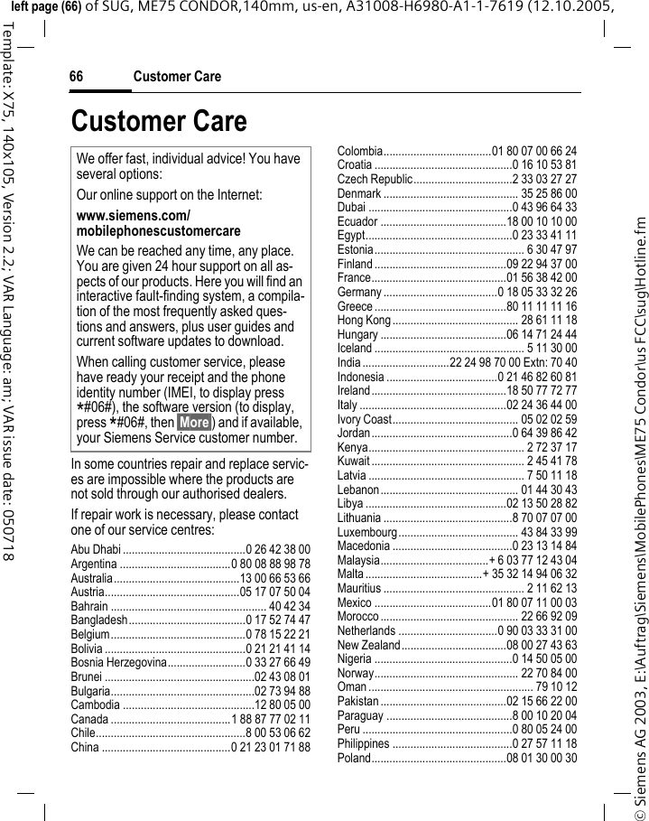 Customer Care66&copy; Siemens AG 2003, E:\Auftrag\Siemens\MobilePhones\ME75 Condor\us FCC\sug\Hotline.fmleft page (66) of SUG, ME75 CONDOR,140mm, us-en, A31008-H6980-A1-1-7619 (12.10.2005, Template: X75, 140x105, Version 2.2; VAR Language: am; VAR issue date: 050718Customer CareIn some countries repair and replace servic-es are impossible where the products are not sold through our authorised dealers.If repair work is necessary, please contact one of our service centres:Abu Dhabi .........................................0 26 42 38 00Argentina .....................................0 80 08 88 98 78Australia..........................................13 00 66 53 66Austria.............................................05 17 07 50 04Bahrain .................................................... 40 42 34Bangladesh.......................................0 17 52 74 47Belgium.............................................0 78 15 22 21Bolivia ...............................................0 21 21 41 14Bosnia Herzegovina..........................0 33 27 66 49Brunei ..................................................02 43 08 01Bulgaria................................................02 73 94 88Cambodia ............................................12 80 05 00Canada ........................................1 88 87 77 02 11Chile..................................................8 00 53 06 62China ...........................................0 21 23 01 71 88Colombia....................................01 80 07 00 66 24Croatia ..............................................0 16 10 53 81Czech Republic.................................2 33 03 27 27Denmark ............................................. 35 25 86 00Dubai ................................................0 43 96 64 33Ecuador ..........................................18 00 10 10 00Egypt.................................................0 23 33 41 11Estonia.................................................. 6 30 47 97Finland ............................................09 22 94 37 00France.............................................01 56 38 42 00Germany ......................................0 18 05 33 32 26Greece ............................................80 11 11 11 16Hong Kong.......................................... 28 61 11 18Hungary ..........................................06 14 71 24 44Iceland .................................................. 5 11 30 00India .............................22 24 98 70 00 Extn: 70 40Indonesia .....................................0 21 46 82 60 81Ireland.............................................18 50 77 72 77Italy .................................................02 24 36 44 00Ivory Coast.......................................... 05 02 02 59Jordan...............................................0 64 39 86 42Kenya.................................................... 2 72 37 17Kuwait ................................................... 2 45 41 78Latvia .................................................... 7 50 11 18Lebanon.............................................. 01 44 30 43Libya ...............................................02 13 50 28 82Lithuania ...........................................8 70 07 07 00Luxembourg........................................ 43 84 33 99Macedonia ........................................0 23 13 14 84Malaysia....................................+ 6 03 77 12 43 04Malta .......................................+ 35 32 14 94 06 32Mauritius ............................................... 2 11 62 13Mexico .......................................01 80 07 11 00 03Morocco .............................................. 22 66 92 09Netherlands .................................0 90 03 33 31 00New Zealand...................................08 00 27 43 63Nigeria ..............................................0 14 50 05 00Norway................................................ 22 70 84 00Oman ....................................................... 79 10 12Pakistan ..........................................02 15 66 22 00Paraguay ..........................................8 00 10 20 04Peru ..................................................0 80 05 24 00Philippines ........................................0 27 57 11 18Poland.............................................08 01 30 00 30We offer fast, individual advice! You have several options:Our online support on the Internet:www.siemens.com/mobilephonescustomercareWe can be reached any time, any place. You are given 24 hour support on all as-pects of our products. Here you will find an interactive fault-finding system, a compila-tion of the most frequently asked ques-tions and answers, plus user guides and current software updates to download.When calling customer service, please have ready your receipt and the phone identity number (IMEI, to display press *#06#), the software version (to display, press *#06#, then &sect;More&sect;) and if available, your Siemens Service customer number.