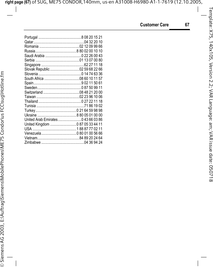 67Customer Careright page (67) of SUG, ME75 CONDOR,140mm, us-en A31008-H6980-A1-1-7619 (12.10.2005, &copy; Siemens AG 2003, E:\Auftrag\Siemens\MobilePhones\ME75 Condor\us FCC\sug\Hotline.fmTemplate: X75, 140x105, Version 2.2; VAR Language: am; VAR issue date: 050718Portugal ............................................8 08 20 15 21Qatar....................................................04 32 20 10Romania .........................................02 12 09 99 66Russia..........................................8 80 02 00 10 10Saudi Arabia .....................................0 22 26 00 43Serbia .............................................01 13 07 00 80Singapore ............................................62 27 11 18Slovak Republic ..............................02 59 68 22 66Slovenia............................................0 14 74 63 36South Africa ....................................08 60 10 11 57Spain.................................................9 02 11 50 61Sweden.............................................0 87 50 99 11Switzerland .....................................08 48 21 20 00Taiwan ............................................02 23 96 10 06Thailand............................................0 27 22 11 18Tunisia .................................................71 86 19 02Turkey..........................................0 21 64 59 98 98Ukraine ........................................8 80 05 01 00 00United Arab Emirates........................0 43 66 03 86United Kingdom ...........................0 87 05 33 44 11USA .............................................1 88 87 77 02 11Venezuela....................................0 80 01 00 56 66Vietnam...........................................84 89 20 24 64Zimbabwe ............................................04 36 94 24