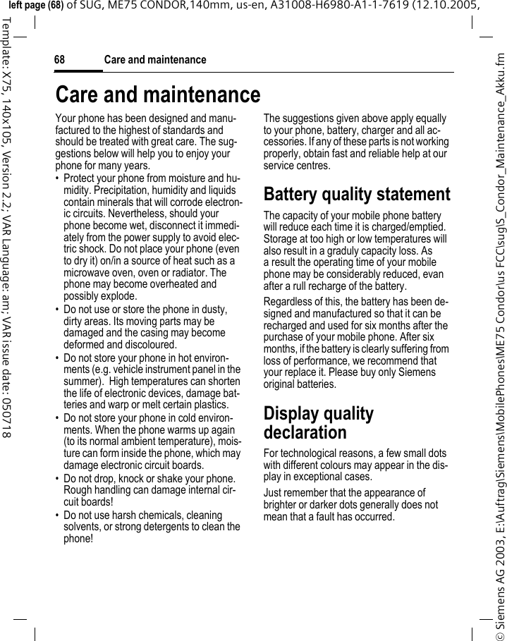 Care and maintenance68&copy; Siemens AG 2003, E:\Auftrag\Siemens\MobilePhones\ME75 Condor\us FCC\sug\S_Condor_Maintenance_Akku.fmleft page (68) of SUG, ME75 CONDOR,140mm, us-en, A31008-H6980-A1-1-7619 (12.10.2005, Template: X75, 140x105, Version 2.2; VAR Language: am; VAR issue date: 050718Care and maintenanceYour phone has been designed and manu-factured to the highest of standards and should be treated with great care. The sug-gestions below will help you to enjoy your phone for many years.&bull; Protect your phone from moisture and hu-midity. Precipitation, humidity and liquids contain minerals that will corrode electron-ic circuits. Nevertheless, should your phone become wet, disconnect it immedi-ately from the power supply to avoid elec-tric shock. Do not place your phone (even to dry it) on/in a source of heat such as a microwave oven, oven or radiator. The phone may become overheated and possibly explode.&bull; Do not use or store the phone in dusty, dirty areas. Its moving parts may be damaged and the casing may become deformed and discoloured.&bull; Do not store your phone in hot environ-ments (e.g. vehicle instrument panel in the summer).  High temperatures can shorten the life of electronic devices, damage bat-teries and warp or melt certain plastics. &bull; Do not store your phone in cold environ-ments. When the phone warms up again (to its normal ambient temperature), mois-ture can form inside the phone, which may damage electronic circuit boards. &bull; Do not drop, knock or shake your phone. Rough handling can damage internal cir-cuit boards!&bull; Do not use harsh chemicals, cleaning solvents, or strong detergents to clean the phone!The suggestions given above apply equally to your phone, battery, charger and all ac-cessories. If any of these parts is not working properly, obtain fast and reliable help at our service centres.Battery quality statementThe capacity of your mobile phone battery will reduce each time it is charged/emptied. Storage at too high or low temperatures will also result in a graduly capacity loss. As a result the operating time of your mobile phone may be considerably reduced, evan after a rull recharge of the battery.Regardless of this, the battery has been de-signed and manufactured so that it can be recharged and used for six months after the purchase of your mobile phone. After six months, if the battery is clearly suffering from loss of performance, we recommend that your replace it. Please buy only Siemens original batteries.Display quality declarationFor technological reasons, a few small dots with different colours may appear in the dis-play in exceptional cases.Just remember that the appearance of brighter or darker dots generally does not mean that a fault has occurred.