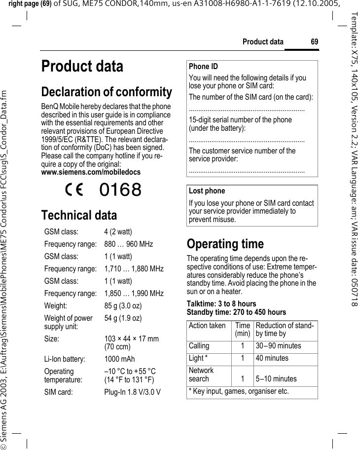 69Product dataright page (69) of SUG, ME75 CONDOR,140mm, us-en A31008-H6980-A1-1-7619 (12.10.2005, &copy; Siemens AG 2003, E:\Auftrag\Siemens\MobilePhones\ME75 Condor\us FCC\sug\S_Condor_Data.fmTemplate: X75, 140x105, Version 2.2; VAR Language: am; VAR issue date: 050718Product dataDeclaration of conformityBenQ Mobile hereby declares that the phone described in this user guide is in compliance with the essential requirements and other relevant provisions of European Directive 1999/5/EC (R&amp;TTE). The relevant declara-tion of conformity (DoC) has been signed. Please call the company hotline if you re-quire a copy of the original:www.siemens.com/mobiledocs Technical dataOperating timeThe operating time depends upon the re-spective conditions of use: Extreme temper-atures considerably reduce the phone&rsquo;s standby time. Avoid placing the phone in the sun or on a heater.Talktime: 3 to 8 hours Standby time: 270 to 450 hoursGSM class: 4 (2 watt)Frequency range: 880 &hellip; 960 MHzGSM class: 1 (1 watt)Frequency range: 1,710 &hellip; 1,880 MHzGSM class: 1 (1 watt)Frequency range: 1,850 &hellip; 1,990 MHzWeight: 85 g (3.0 oz)Weight of power supply unit:54 g (1.9 oz)Size: 103 &times; 44 &times; 17 mm (70 ccm)Li-Ion battery: 1000 mAhOperating temperature:&ndash;10 &deg;C to +55 &deg;C(14 &deg;F to 131 &deg;F)SIM card: Plug-In 1.8 V/3.0 VPhone IDYou will need the following details if you lose your phone or SIM card: The number of the SIM card (on the card):..............................................................15-digit serial number of the phone (under the battery):..............................................................The customer service number of the service provider:..............................................................Lost phoneIf you lose your phone or SIM card contact your service provider immediately to prevent misuse.Action taken Time(min)Reduction of stand-by time byCalling 1 30&ndash;90 minutesLight * 1 40 minutesNetwork search 1 5&ndash;10 minutes* Key input, games, organiser etc.